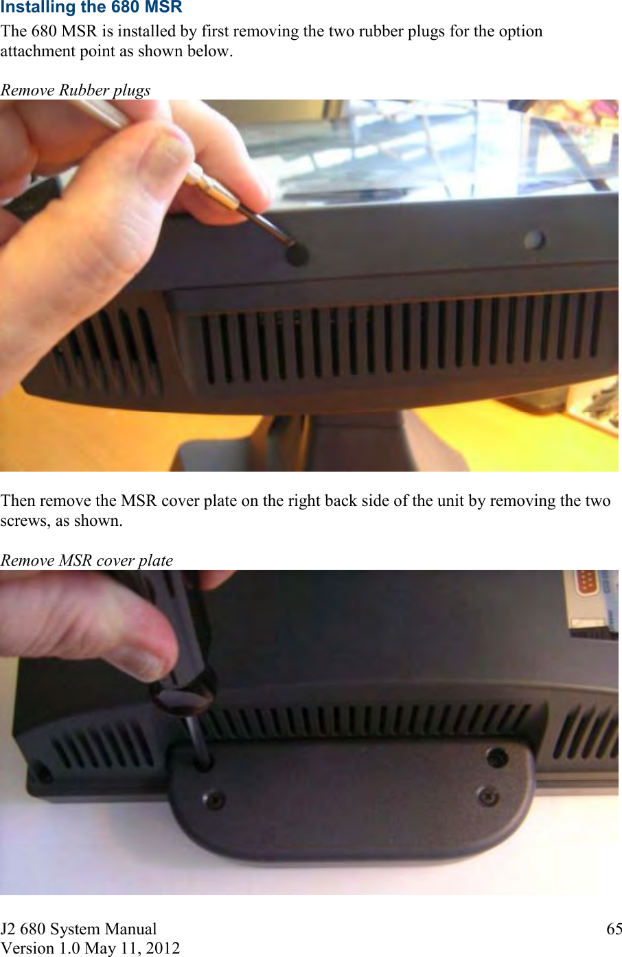 J2 680 System Manual Version 1.0 May 11, 2012 65Installing the 680 MSR The 680 MSR is installed by first removing the two rubber plugs for the option attachment point as shown below. Remove Rubber plugs Then remove the MSR cover plate on the right back side of the unit by removing the two screws, as shown. Remove MSR cover plate 