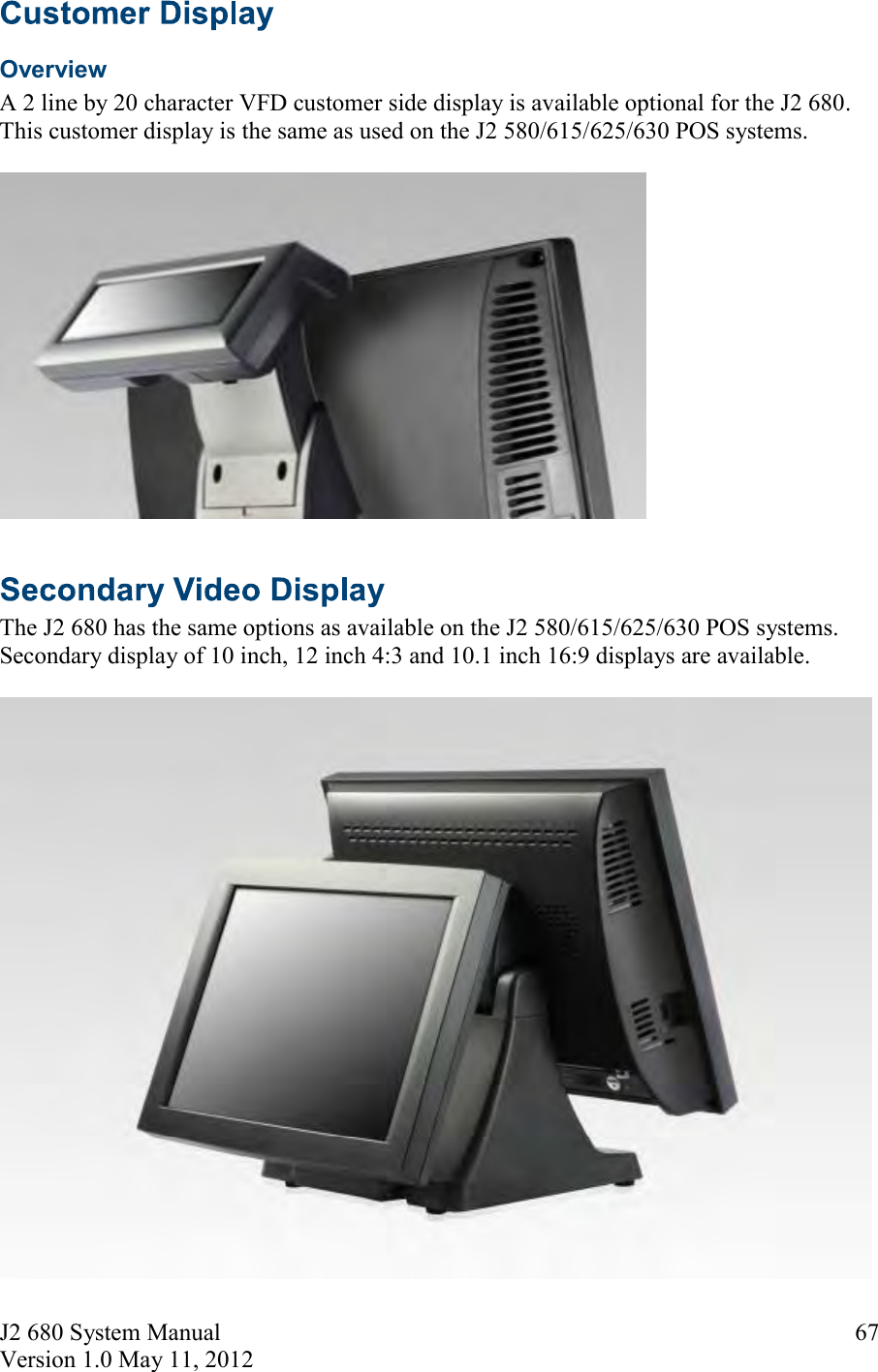 J2 680 System Manual Version 1.0 May 11, 2012 67Overview A 2 line by 20 character VFD customer side display is available optional for the J2 680. This customer display is the same as used on the J2 580/615/625/630 POS systems. The J2 680 has the same options as available on the J2 580/615/625/630 POS systems. Secondary display of 10 inch, 12 inch 4:3 and 10.1 inch 16:9 displays are available.  