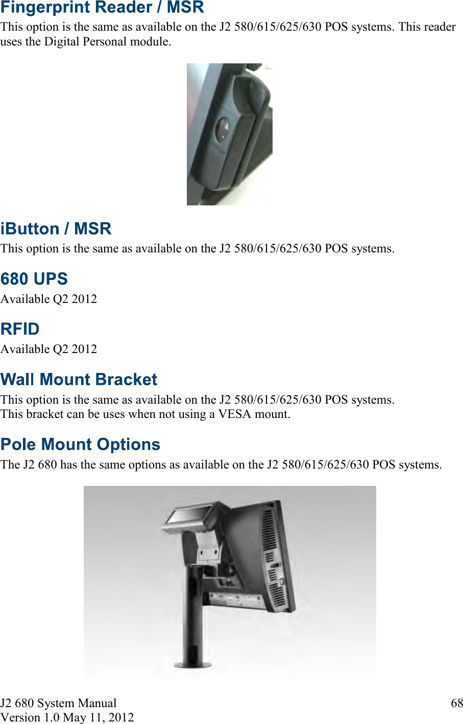 J2 680 System Manual Version 1.0 May 11, 2012     68 This option is the same as available on the J2 580/615/625/630 POS systems. This reader uses the Digital Personal module.    This option is the same as available on the J2 580/615/625/630 POS systems.   Available Q2 2012  Available Q2 2012  This option is the same as available on the J2 580/615/625/630 POS systems.  This bracket can be uses when not using a VESA mount.  The J2 680 has the same options as available on the J2 580/615/625/630 POS systems.   