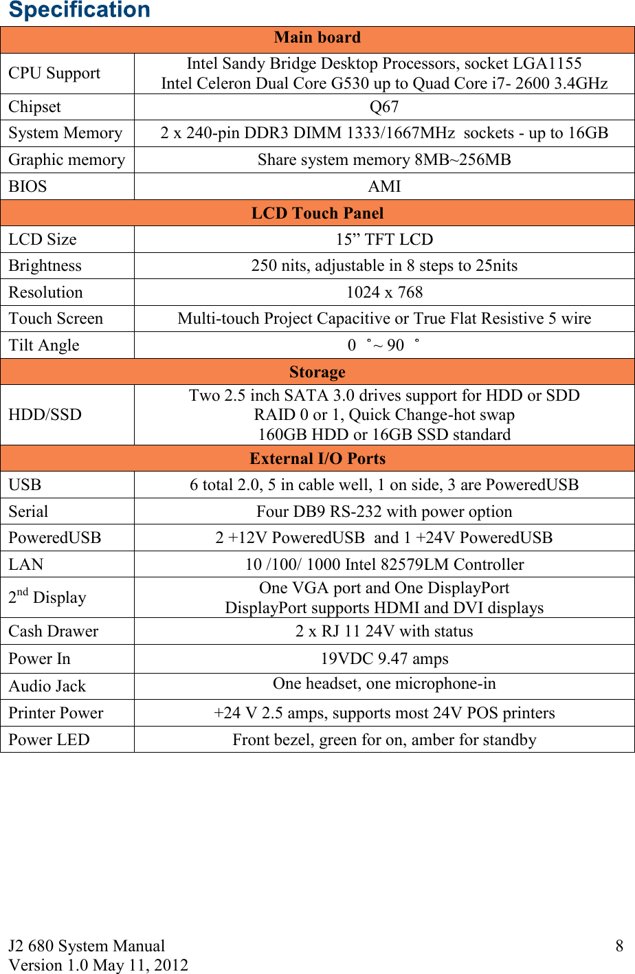 J2 680 System Manual Version 1.0 May 11, 2012     8 Main board      CPU Support Intel Sandy Bridge Desktop Processors, socket LGA1155 Intel Celeron Dual Core G530 up to Quad Core i7- 2600 3.4GHz Chipset  Q67 System Memory  2 x 240-pin DDR3 DIMM 1333/1667MHz  sockets - up to 16GB Graphic memory  Share system memory 8MB~256MB BIOS  AMI LCD Touch Panel LCD Size   Brightness  250 nits, adjustable in 8 steps to 25nits Resolution  1024 x 768 Touch Screen  Multi-touch Project Capacitive or True Flat Resistive 5 wire Tilt Angle   0 ~ 90  Storage HDD/SSD Two 2.5 inch SATA 3.0 drives support for HDD or SDD RAID 0 or 1, Quick Change-hot swap 160GB HDD or 16GB SSD standard External I/O Ports USB  6 total 2.0, 5 in cable well, 1 on side, 3 are PoweredUSB  Serial  Four DB9 RS-232 with power option PoweredUSB  2 +12V PoweredUSB  and 1 +24V PoweredUSB LAN   10 /100/ 1000 Intel 82579LM Controller 2nd Display  One VGA port and One DisplayPort DisplayPort supports HDMI and DVI displays  Cash Drawer  2 x RJ 11 24V with status Power In  19VDC 9.47 amps Audio Jack  One headset, one microphone-in Printer Power  +24 V 2.5 amps, supports most 24V POS printers Power LED  Front bezel, green for on, amber for standby    