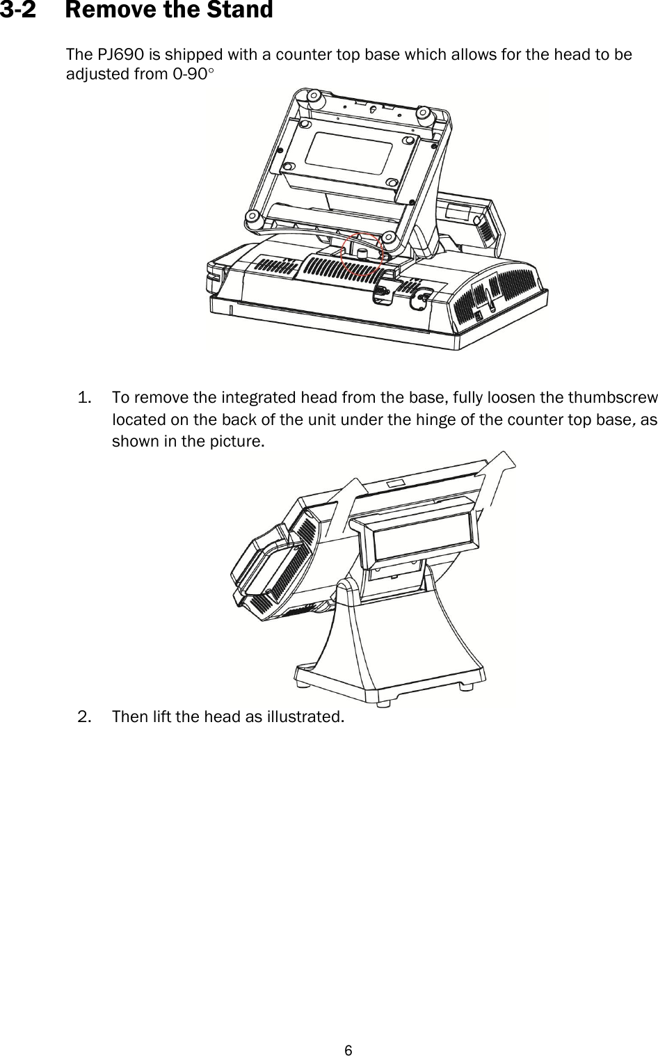   6 3-2 Remove the Stand  The PJ690 is shipped with a counter top base which allows for the head to be   adjusted from 0-90°   1. To remove the integrated head from the base, fully loosen the thumbscrew located on the back of the unit under the hinge of the counter top base, as shown in the picture.    2. Then lift the head as illustrated.                  