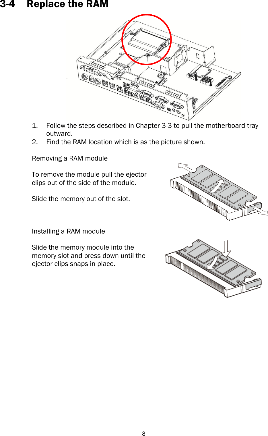   8 3-4 Replace the RAM   1. Follow the steps described in Chapter 3-3 to pull the motherboard tray outward. 2. Find the RAM location which is as the picture shown.  Removing a RAM module  To remove the module pull the ejector clips out of the side of the module.  Slide the memory out of the slot.  Installing a RAM module  Slide the memory module into the memory slot and press down until the ejector clips snaps in place.               