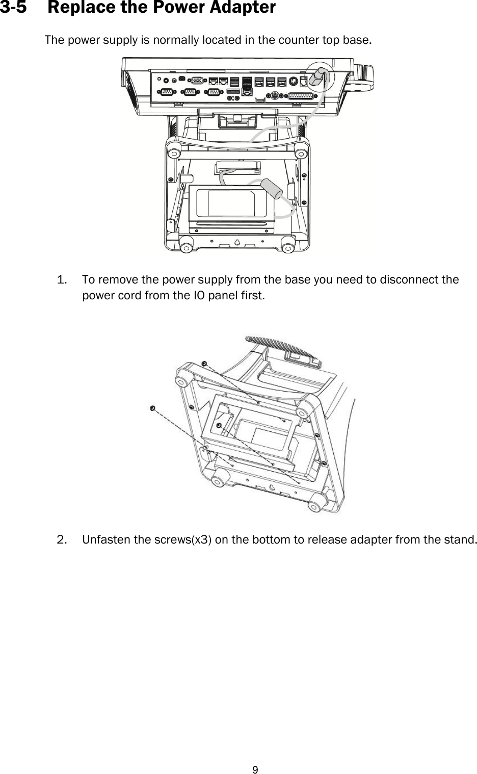   9 3-5 Replace the Power Adapter  The power supply is normally located in the counter top base.   1. To remove the power supply from the base you need to disconnect the power cord from the IO panel first.       2. Unfasten the screws(x3) on the bottom to release adapter from the stand.              