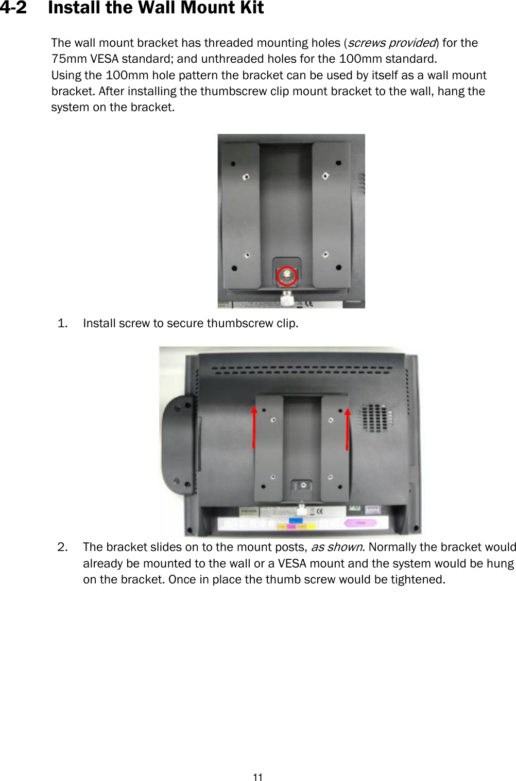   11 4-2 Install the Wall Mount Kit  The wall mount bracket has threaded mounting holes (screws provided) for the   75mm VESA standard; and unthreaded holes for the 100mm standard.   Using the 100mm hole pattern the bracket can be used by itself as a wall mount   bracket. After installing the thumbscrew clip mount bracket to the wall, hang the   system on the bracket.   1. Install screw to secure thumbscrew clip.  2. The bracket slides on to the mount posts, as shown. Normally the bracket would already be mounted to the wall or a VESA mount and the system would be hung on the bracket. Once in place the thumb screw would be tightened.                 