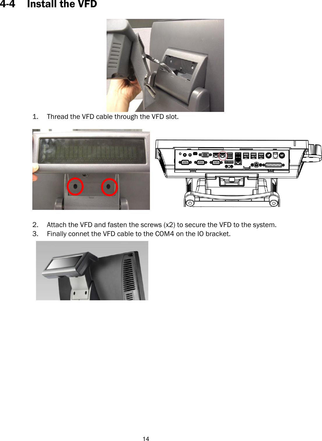   14 4-4 Install the VFD   1. Thread the VFD cable through the VFD slot.    2. Attach the VFD and fasten the screws (x2) to secure the VFD to the system. 3. Finally connet the VFD cable to the COM4 on the IO bracket.                       