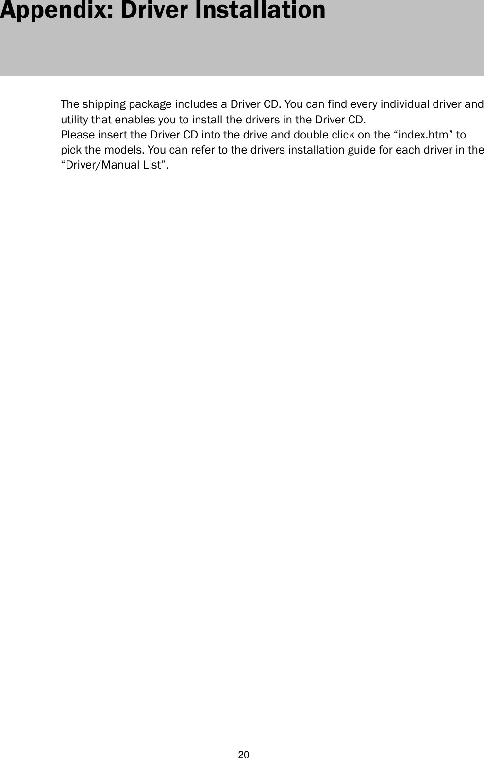   20 Appendix: Driver Installation      The shipping package includes a Driver CD. You can find every individual driver and utility that enables you to install the drivers in the Driver CD.   Please insert the Driver CD into the drive and double click on the “index.htm” to pick the models. You can refer to the drivers installation guide for each driver in the “Driver/Manual List”.                                          
