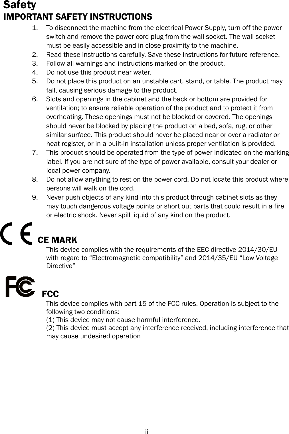   ii Safety IMPORTANT SAFETY INSTRUCTIONS 1. To disconnect the machine from the electrical Power Supply, turn off the power switch and remove the power cord plug from the wall socket. The wall socket must be easily accessible and in close proximity to the machine. 2. Read these instructions carefully. Save these instructions for future reference. 3. Follow all warnings and instructions marked on the product. 4. Do not use this product near water. 5. Do not place this product on an unstable cart, stand, or table. The product may fall, causing serious damage to the product. 6. Slots and openings in the cabinet and the back or bottom are provided for ventilation; to ensure reliable operation of the product and to protect it from overheating. These openings must not be blocked or covered. The openings should never be blocked by placing the product on a bed, sofa, rug, or other similar surface. This product should never be placed near or over a radiator or heat register, or in a built-in installation unless proper ventilation is provided. 7. This product should be operated from the type of power indicated on the marking label. If you are not sure of the type of power available, consult your dealer or local power company. 8. Do not allow anything to rest on the power cord. Do not locate this product where persons will walk on the cord. 9. Never push objects of any kind into this product through cabinet slots as they may touch dangerous voltage points or short out parts that could result in a fire or electric shock. Never spill liquid of any kind on the product.   CE MARK   This device complies with the requirements of the EEC directive 2014/30/EU   with regard to “Electromagnetic compatibility” and 2014/35/EU “Low Voltage   Directive”   FCC This device complies with part 15 of the FCC rules. Operation is subject to the   following two conditions: (1) This device may not cause harmful interference.   (2) This device must accept any interference received, including interference that   may cause undesired operation 