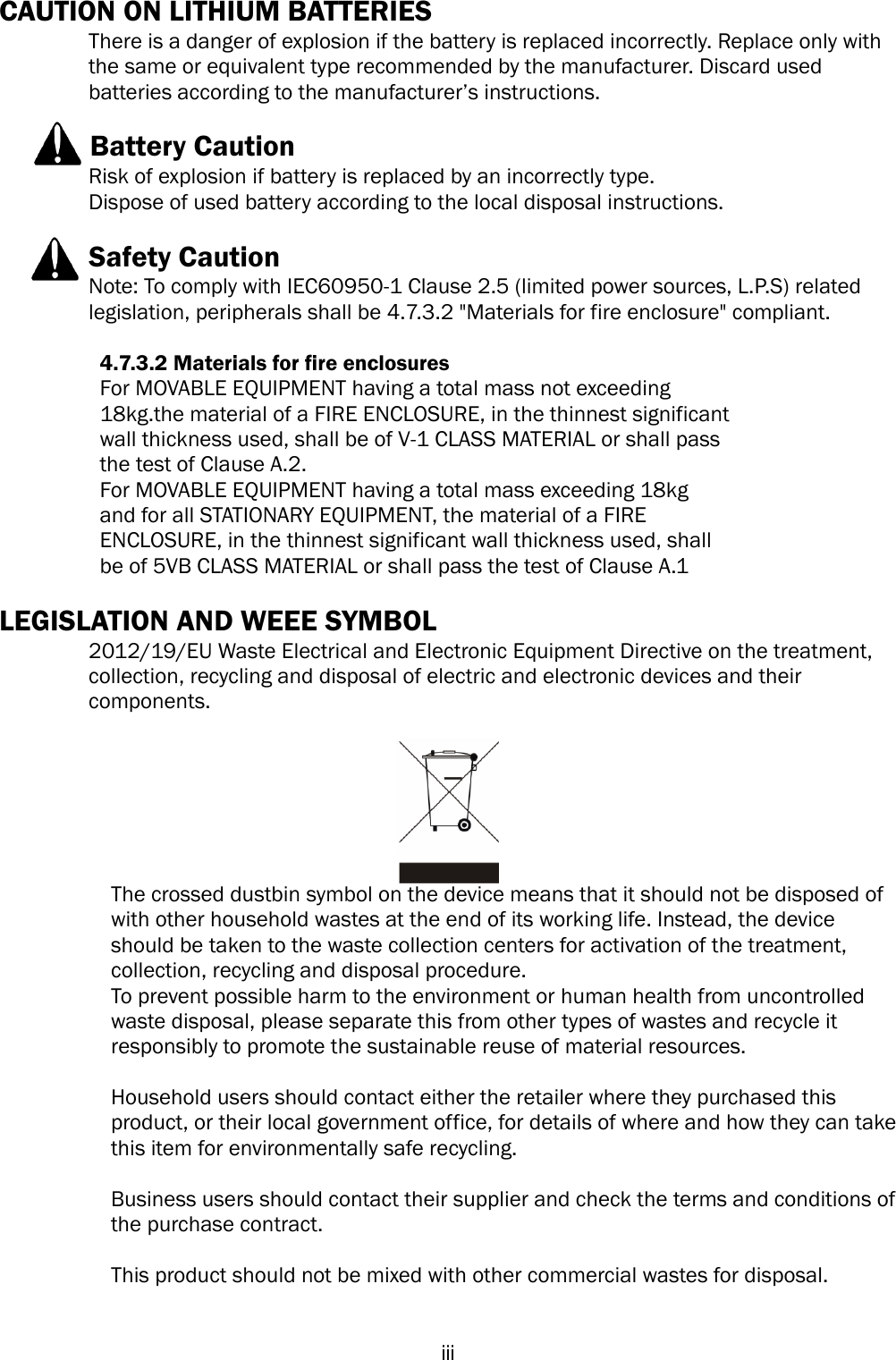   iii CAUTION ON LITHIUM BATTERIES   There is a danger of explosion if the battery is replaced incorrectly. Replace only with the same or equivalent type recommended by the manufacturer. Discard used batteries according to the manufacturer’s instructions.             Battery Caution Risk of explosion if battery is replaced by an incorrectly type. Dispose of used battery according to the local disposal instructions.    Safety Caution Note: To comply with IEC60950-1 Clause 2.5 (limited power sources, L.P.S) related legislation, peripherals shall be 4.7.3.2 &quot;Materials for fire enclosure&quot; compliant.            4.7.3.2 Materials for fire enclosures           For MOVABLE EQUIPMENT having a total mass not exceeding   18kg.the material of a FIRE ENCLOSURE, in the thinnest significant   wall thickness used, shall be of V-1 CLASS MATERIAL or shall pass   the test of Clause A.2. For MOVABLE EQUIPMENT having a total mass exceeding 18kg   and for all STATIONARY EQUIPMENT, the material of a FIRE   ENCLOSURE, in the thinnest significant wall thickness used, shall   be of 5VB CLASS MATERIAL or shall pass the test of Clause A.1  LEGISLATION AND WEEE SYMBOL 2012/19/EU Waste Electrical and Electronic Equipment Directive on the treatment, collection, recycling and disposal of electric and electronic devices and their components.   The crossed dustbin symbol on the device means that it should not be disposed of with other household wastes at the end of its working life. Instead, the device should be taken to the waste collection centers for activation of the treatment, collection, recycling and disposal procedure. To prevent possible harm to the environment or human health from uncontrolled waste disposal, please separate this from other types of wastes and recycle it responsibly to promote the sustainable reuse of material resources.   Household users should contact either the retailer where they purchased this product, or their local government office, for details of where and how they can take this item for environmentally safe recycling.   Business users should contact their supplier and check the terms and conditions of the purchase contract.  This product should not be mixed with other commercial wastes for disposal.   