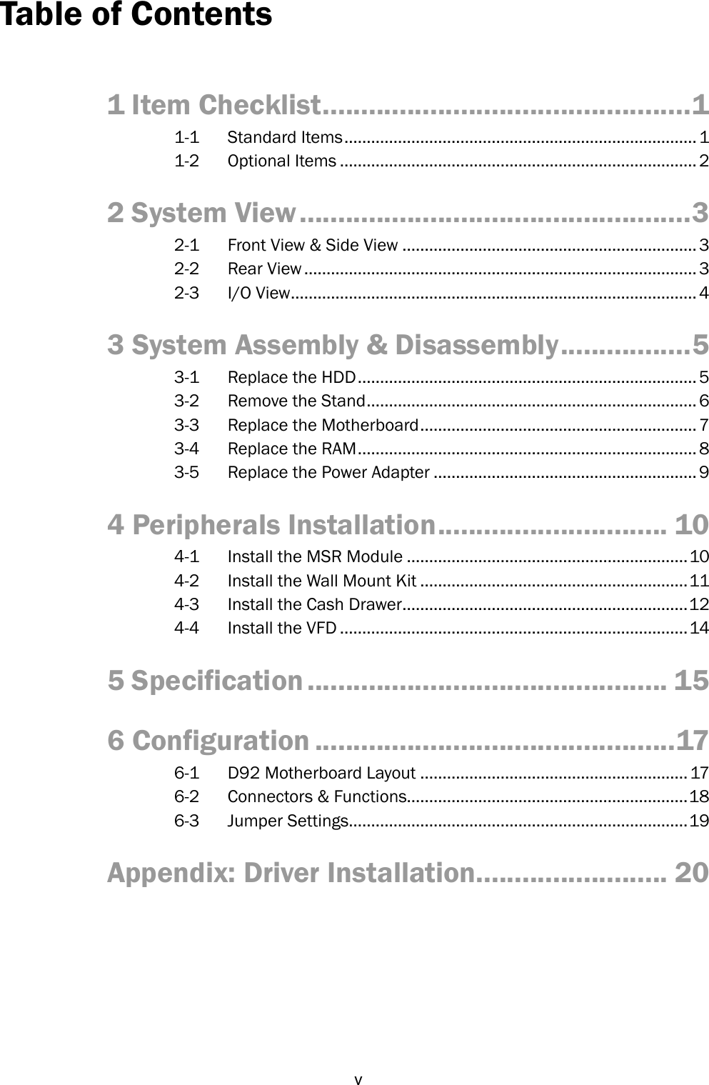   v Table of Contents  1 Item Checklist ................................................ 1 1-1  Standard Items ............................................................................... 1 1-2  Optional Items ................................................................................ 2 2 System View ................................................... 3 2-1  Front View &amp; Side View .................................................................. 3 2-2  Rear View ........................................................................................ 3 2-3  I/O View ........................................................................................... 4 3 System Assembly &amp; Disassembly ................. 5 3-1  Replace the HDD ............................................................................ 5 3-2  Remove the Stand .......................................................................... 6 3-3  Replace the Motherboard .............................................................. 7 3-4  Replace the RAM ............................................................................ 8 3-5  Replace the Power Adapter ........................................................... 9 4 Peripherals Installation .............................. 10 4-1  Install the MSR Module ............................................................... 10 4-2  Install the Wall Mount Kit ............................................................ 11 4-3  Install the Cash Drawer ................................................................ 12 4-4  Install the VFD .............................................................................. 14 5 Specification ............................................... 15 6 Configuration ............................................... 17 6-1  D92 Motherboard Layout ............................................................ 17 6-2  Connectors &amp; Functions............................................................... 18 6-3  Jumper Settings............................................................................ 19 Appendix: Driver Installation......................... 20 