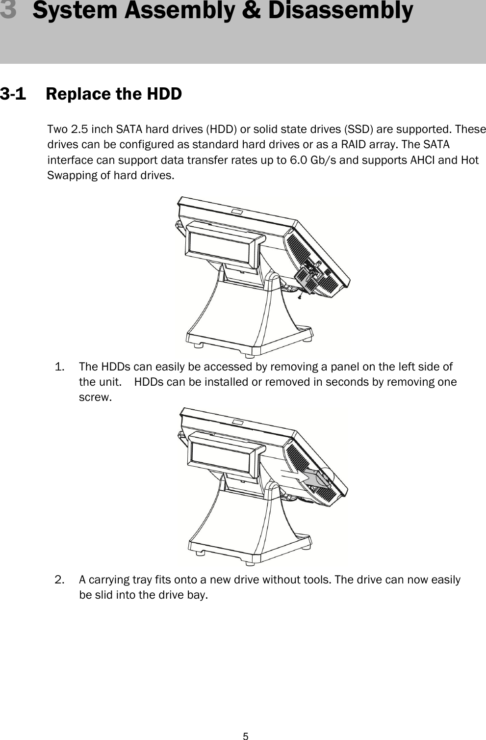   5 3  System Assembly &amp; Disassembly     3-1 Replace the HDD  Two 2.5 inch SATA hard drives (HDD) or solid state drives (SSD) are supported. These   drives can be configured as standard hard drives or as a RAID array. The SATA   interface can support data transfer rates up to 6.0 Gb/s and supports AHCI and Hot   Swapping of hard drives.     1. The HDDs can easily be accessed by removing a panel on the left side of the unit.  HDDs can be installed or removed in seconds by removing one screw.  2. A carrying tray fits onto a new drive without tools. The drive can now easily be slid into the drive bay.         