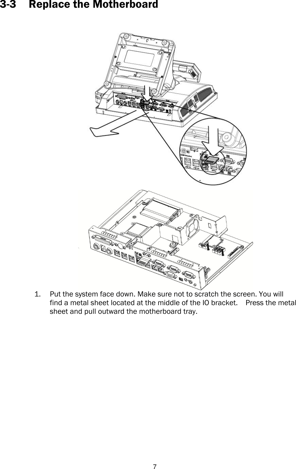   7 3-3 Replace the Motherboard    1. Put the system face down. Make sure not to scratch the screen. You will find a metal sheet located at the middle of the IO bracket.  Press the metal sheet and pull outward the motherboard tray.         