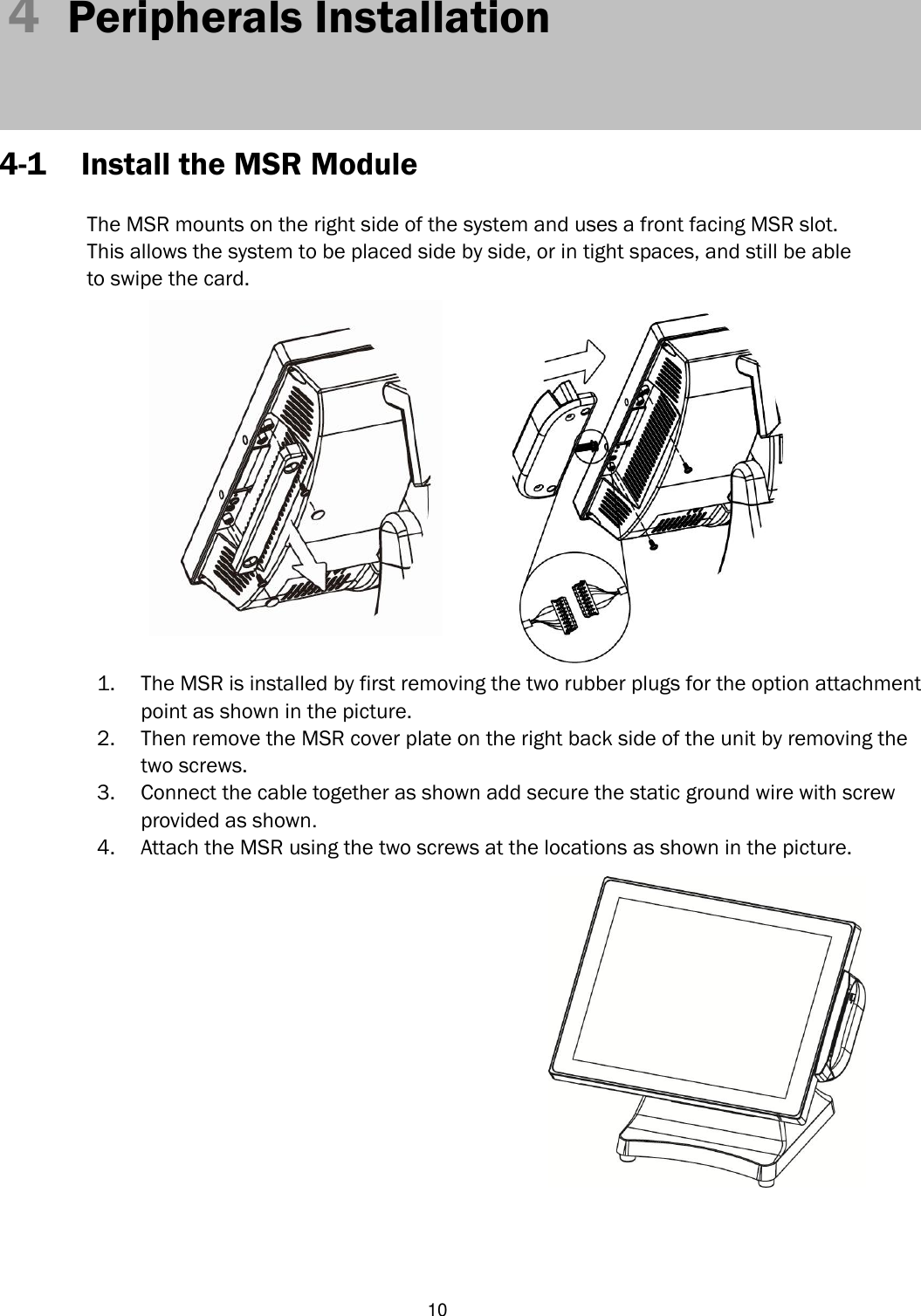   10 4  Peripherals Installation     4-1 Install the MSR Module  The MSR mounts on the right side of the system and uses a front facing MSR slot.   This allows the system to be placed side by side, or in tight spaces, and still be able   to swipe the card.              1. The MSR is installed by first removing the two rubber plugs for the option attachment point as shown in the picture.   2. Then remove the MSR cover plate on the right back side of the unit by removing the two screws. 3. Connect the cable together as shown add secure the static ground wire with screw provided as shown. 4. Attach the MSR using the two screws at the locations as shown in the picture.     