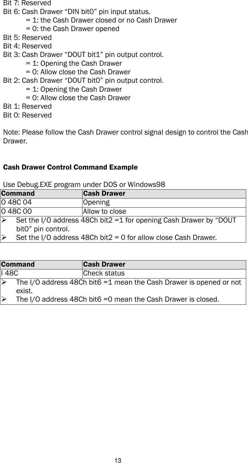   13 Bit 7: Reserved Bit 6: Cash Drawer “DIN bit0” pin input status.   = 1: the Cash Drawer closed or no Cash Drawer   = 0: the Cash Drawer opened Bit 5: Reserved Bit 4: Reserved Bit 3: Cash Drawer “DOUT bit1” pin output control.   = 1: Opening the Cash Drawer   = 0: Allow close the Cash Drawer Bit 2: Cash Drawer “DOUT bit0” pin output control.   = 1: Opening the Cash Drawer   = 0: Allow close the Cash Drawer Bit 1: Reserved Bit 0: Reserved  Note: Please follow the Cash Drawer control signal design to control the Cash Drawer.   Cash Drawer Control Command Example    Use Debug.EXE program under DOS or Windows98 Command Cash Drawer O 48C 04 Opening O 48C 00 Allow to close  Set the I/O address 48Ch bit2 =1 for opening Cash Drawer by “DOUT bit0” pin control.  Set the I/O address 48Ch bit2 = 0 for allow close Cash Drawer.   Command Cash Drawer I 48C Check status  The I/O address 48Ch bit6 =1 mean the Cash Drawer is opened or not exist.  The I/O address 48Ch bit6 =0 mean the Cash Drawer is closed.                  