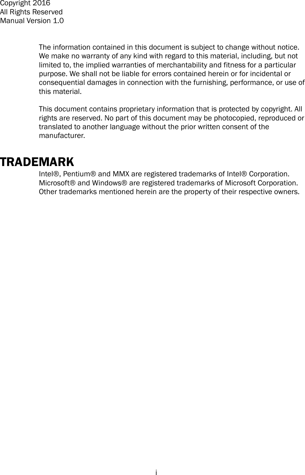   i Copyright 2016 All Rights Reserved Manual Version 1.0   The information contained in this document is subject to change without notice. We make no warranty of any kind with regard to this material, including, but not limited to, the implied warranties of merchantability and fitness for a particular purpose. We shall not be liable for errors contained herein or for incidental or consequential damages in connection with the furnishing, performance, or use of this material.  This document contains proprietary information that is protected by copyright. All rights are reserved. No part of this document may be photocopied, reproduced or translated to another language without the prior written consent of the manufacturer.  TRADEMARK Intel® , Pentium®  and MMX are registered trademarks of Intel®  Corporation. Microsoft®  and Windows®  are registered trademarks of Microsoft Corporation.   Other trademarks mentioned herein are the property of their respective owners.   