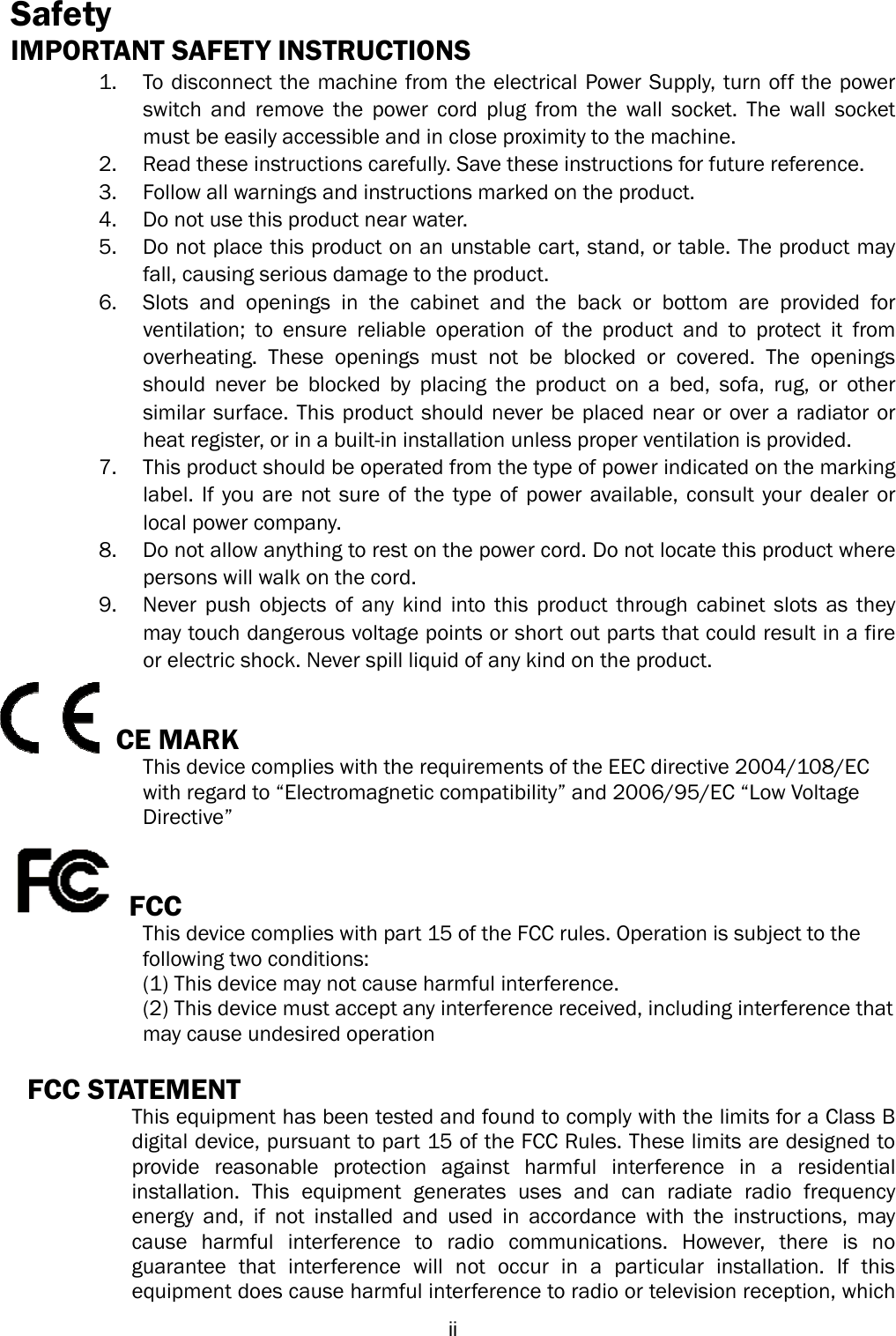  iiSafety IMPORTANT SAFETY INSTRUCTIONS 1. To disconnect the machine from the electrical Power Supply, turn off the power switch and remove the power cord plug from the wall socket. The wall socket must be easily accessible and in close proximity to the machine. 2. Read these instructions carefully. Save these instructions for future reference. 3. Follow all warnings and instructions marked on the product. 4. Do not use this product near water. 5. Do not place this product on an unstable cart, stand, or table. The product may fall, causing serious damage to the product. 6. Slots and openings in the cabinet and the back or bottom are provided for ventilation; to ensure reliable operation of the product and to protect it from overheating. These openings must not be blocked or covered. The openings should never be blocked by placing the product on a bed, sofa, rug, or other similar surface. This product should never be placed near or over a radiator or heat register, or in a built-in installation unless proper ventilation is provided. 7. This product should be operated from the type of power indicated on the marking label. If you are not sure of the type of power available, consult your dealer or local power company. 8. Do not allow anything to rest on the power cord. Do not locate this product where persons will walk on the cord. 9. Never push objects of any kind into this product through cabinet slots as they may touch dangerous voltage points or short out parts that could result in a fire or electric shock. Never spill liquid of any kind on the product.   CE MARK   This device complies with the requirements of the EEC directive 2004/108/EC   with regard to “Electromagnetic compatibility” and 2006/95/EC “Low Voltage   Directive”   FCC This device complies with part 15 of the FCC rules. Operation is subject to the   following two conditions: (1) This device may not cause harmful interference.   (2) This device must accept any interference received, including interference that   may cause undesired operation  FCC STATEMENT   This equipment has been tested and found to comply with the limits for a Class B digital device, pursuant to part 15 of the FCC Rules. These limits are designed to provide reasonable protection against harmful interference in a residential installation. This equipment generates uses and can radiate radio frequency energy and, if not installed and used in accordance with the instructions, may cause harmful interference to radio communications. However, there is no guarantee that interference will not occur in a particular installation. If this equipment does cause harmful interference to radio or television reception, which 