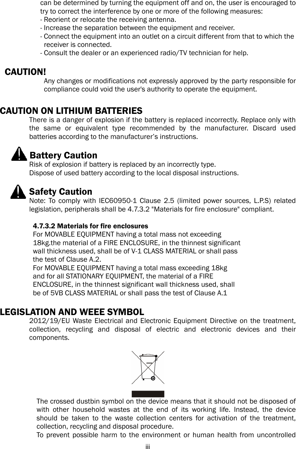  iiican be determined by turning the equipment off and on, the user is encouraged to try to correct the interference by one or more of the following measures:   - Reorient or relocate the receiving antenna.   - Increase the separation between the equipment and receiver.   - Connect the equipment into an outlet on a circuit different from that to which the     receiver is connected.   - Consult the dealer or an experienced radio/TV technician for help.    CAUTION!     Any changes or modifications not expressly approved by the party responsible for compliance could void the user&apos;s authority to operate the equipment.  CAUTION ON LITHIUM BATTERIES   There is a danger of explosion if the battery is replaced incorrectly. Replace only with the same or equivalent type recommended by the manufacturer. Discard used batteries according to the manufacturer’s instructions.        Battery Caution Risk of explosion if battery is replaced by an incorrectly type. Dispose of used battery according to the local disposal instructions.    Safety Caution Note: To comply with IEC60950-1 Clause 2.5 (limited power sources, L.P.S) related legislation, peripherals shall be 4.7.3.2 &quot;Materials for fire enclosure&quot; compliant.            4.7.3.2 Materials for fire enclosures           For MOVABLE EQUIPMENT having a total mass not exceeding   18kg.the material of a FIRE ENCLOSURE, in the thinnest significant   wall thickness used, shall be of V-1 CLASS MATERIAL or shall pass   the test of Clause A.2. For MOVABLE EQUIPMENT having a total mass exceeding 18kg   and for all STATIONARY EQUIPMENT, the material of a FIRE   ENCLOSURE, in the thinnest significant wall thickness used, shall   be of 5VB CLASS MATERIAL or shall pass the test of Clause A.1  LEGISLATION AND WEEE SYMBOL 2012/19/EU Waste Electrical and Electronic Equipment Directive on the treatment, collection, recycling and disposal of electric and electronic devices and their components.   The crossed dustbin symbol on the device means that it should not be disposed of with other household wastes at the end of its working life. Instead, the device should be taken to the waste collection centers for activation of the treatment, collection, recycling and disposal procedure. To prevent possible harm to the environment or human health from uncontrolled 