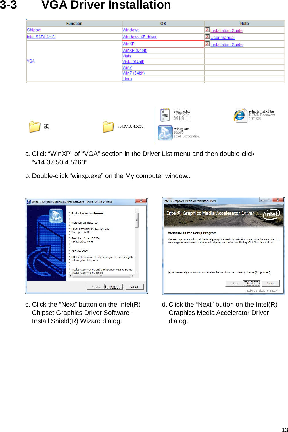  133-3    VGA Driver Installation     a. Click “WinXP” of “VGA” section in the Driver List menu and then double-click “v14.37.50.4.5260” b. Double-click “winxp.exe” on the My computer window.. c. Click the “Next” button on the Intel(R) Chipset Graphics Driver Software- Install Shield(R) Wizard dialog. d. Click the “Next” button on the Intel(R) Graphics Media Accelerator Driver dialog.   