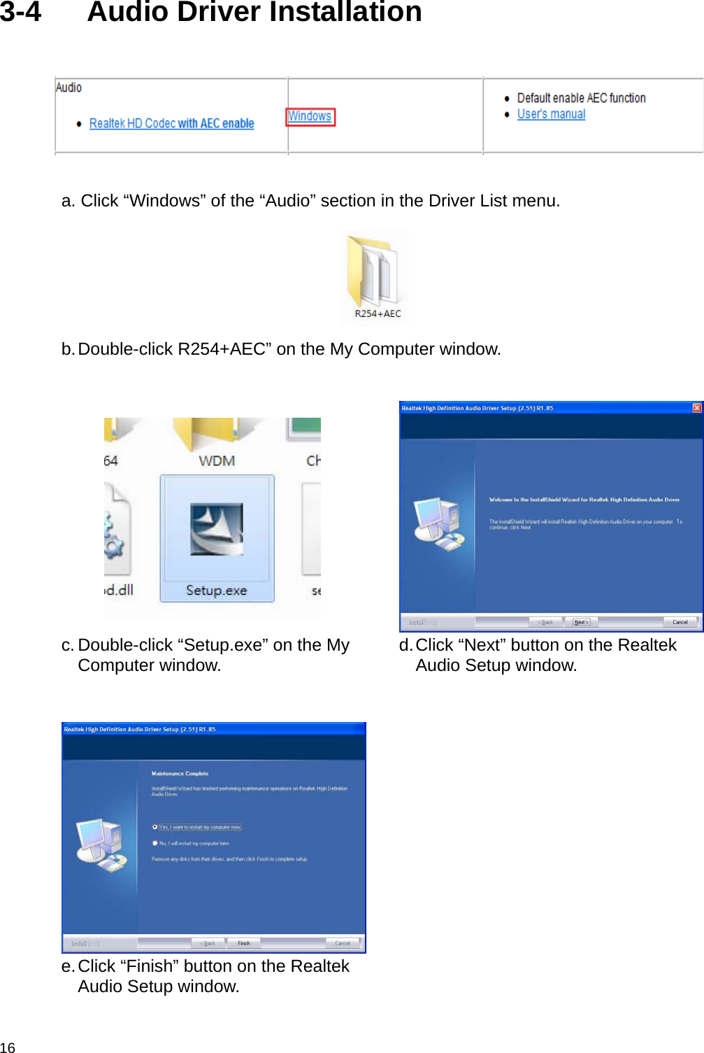  16 3-4  Audio Driver Installation   a. Click “Windows” of the “Audio” section in the Driver List menu.  b. Double-click  R254+AEC”  on the My Computer window.    c. Double-click “Setup.exe” on the My Computer window.  d. Click “Next” button on the Realtek Audio Setup window.    e. Click “Finish” button on the Realtek Audio Setup window.   