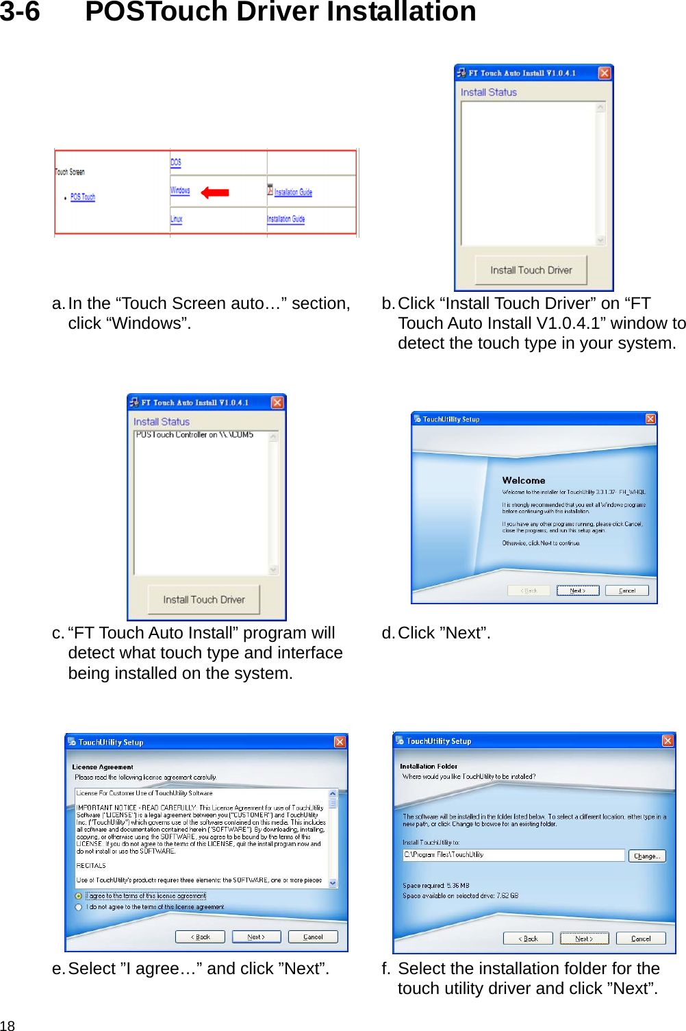  18 3-6 POSTouch Driver Installation    a. In the “Touch Screen auto…” section, click “Windows”.   b. Click “Install Touch Driver” on “FT Touch Auto Install V1.0.4.1” window to detect the touch type in your system.     c. “FT Touch Auto Install” program will detect what touch type and interface being installed on the system.  d. Click  ”Next”.      e. Select ”I agree…” and click ”Next”.   f. Select the installation folder for the touch utility driver and click ”Next”. 