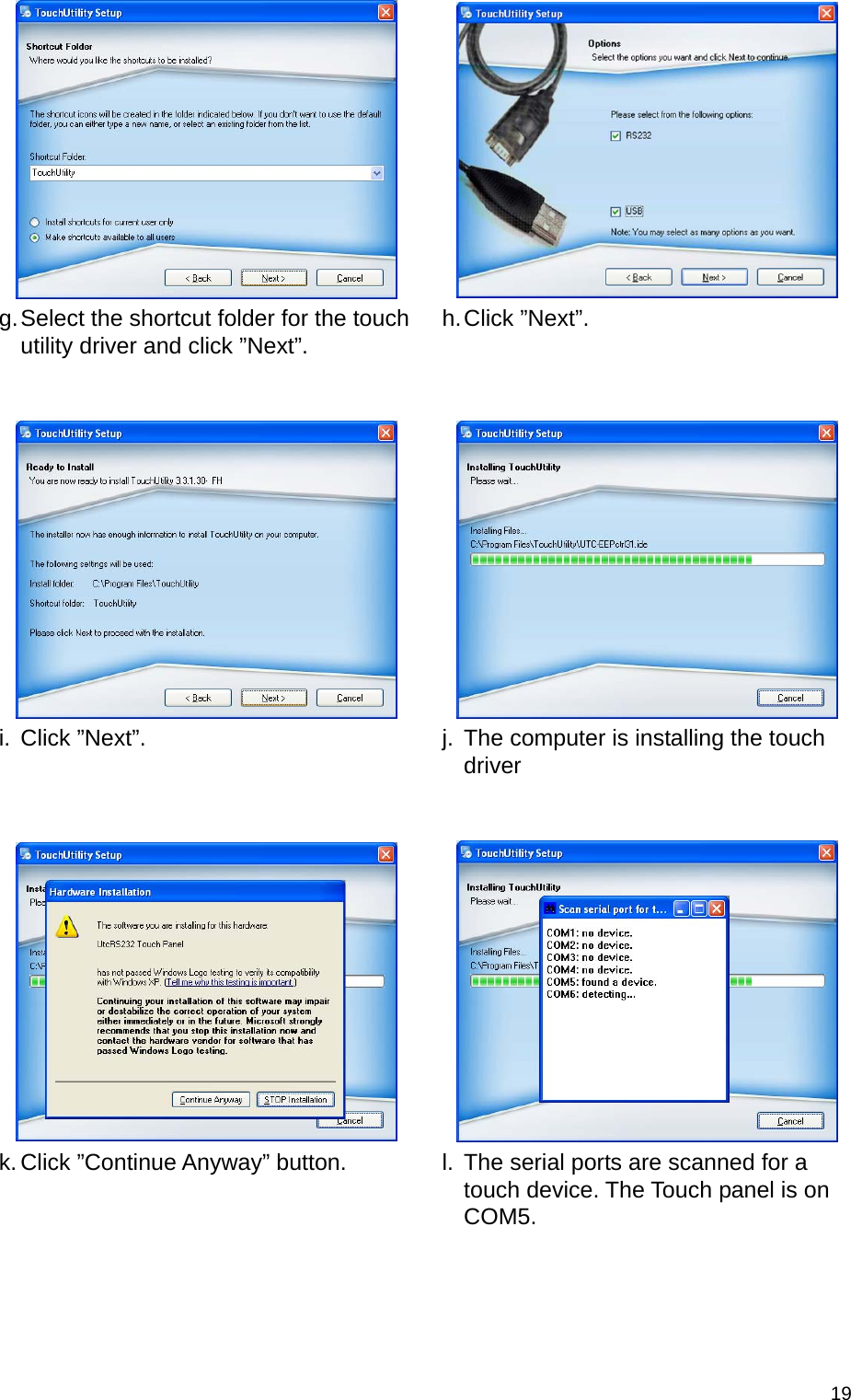  19  g. Select the shortcut folder for the touch utility driver and click ”Next”.   h. Click  ”Next”.       i. Click ”Next”.   j.  The computer is installing the touch driver      k. Click ”Continue Anyway” button.   l.  The serial ports are scanned for a touch device. The Touch panel is on COM5. 