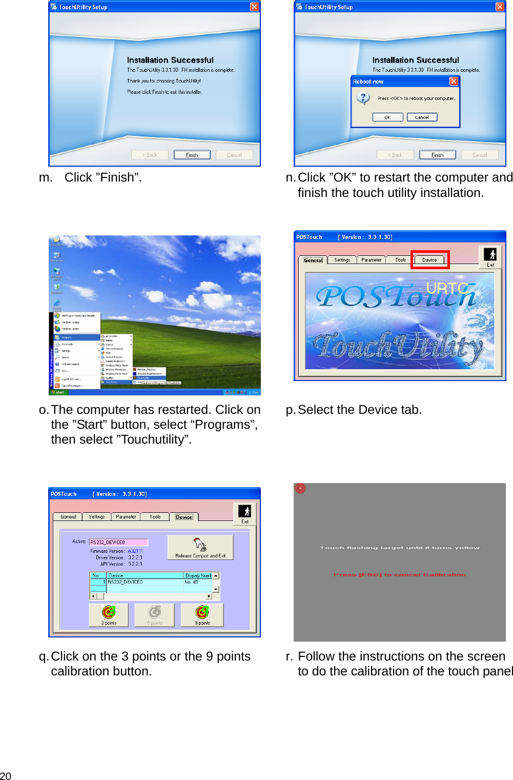  20    m. Click ”Finish”.   n. Click ”OK” to restart the computer and finish the touch utility installation.      o. The computer has restarted. Click on the ”Start” button, select “Programs”, then select ”Touchutility”.  p. Select the Device tab.      q. Click on the 3 points or the 9 points calibration button.   r. Follow the instructions on the screen to do the calibration of the touch panel