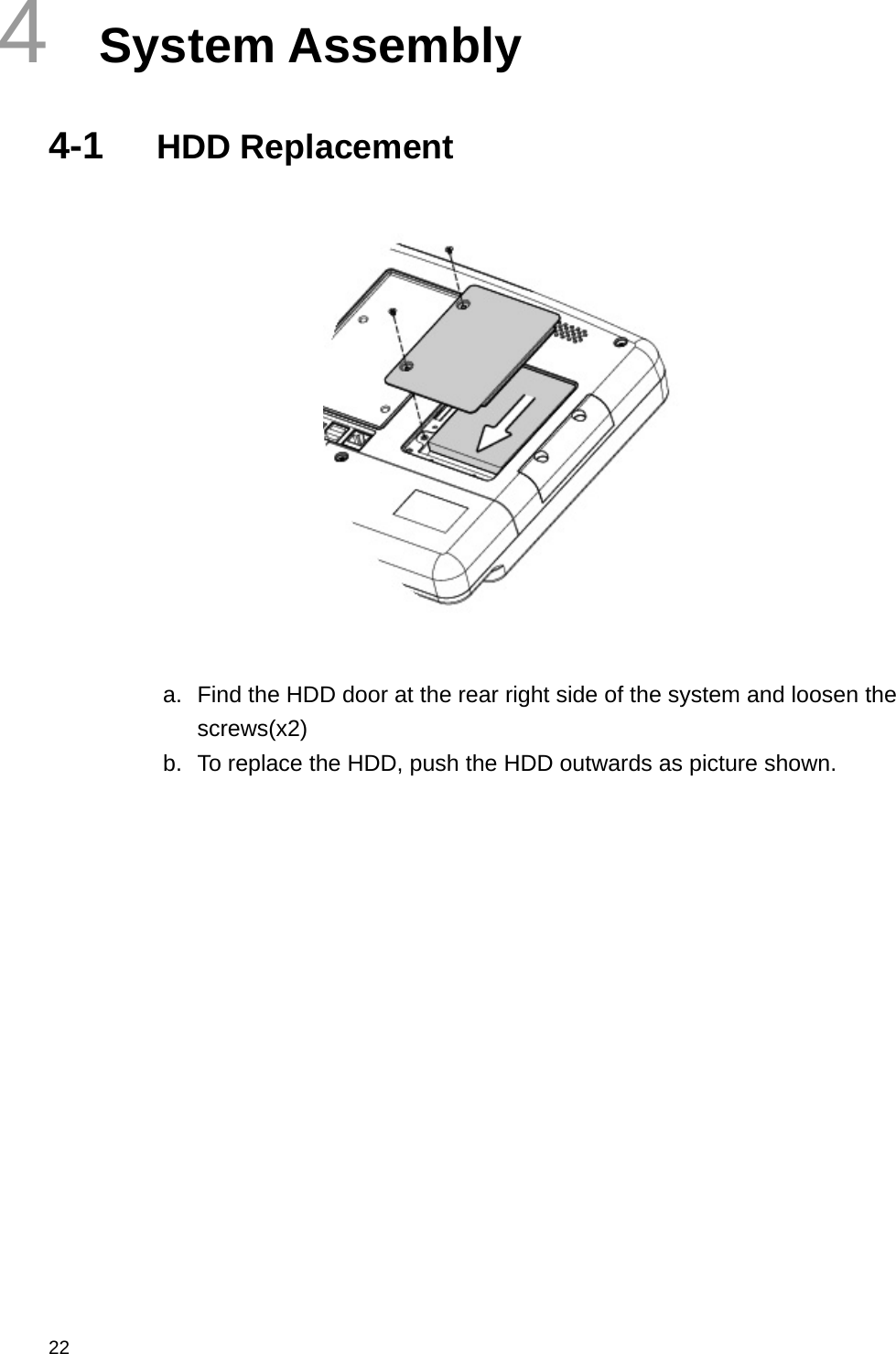  22 4  System Assembly 4-1  HDD Replacement   a.  Find the HDD door at the rear right side of the system and loosen the screws(x2) b.  To replace the HDD, push the HDD outwards as picture shown.                   