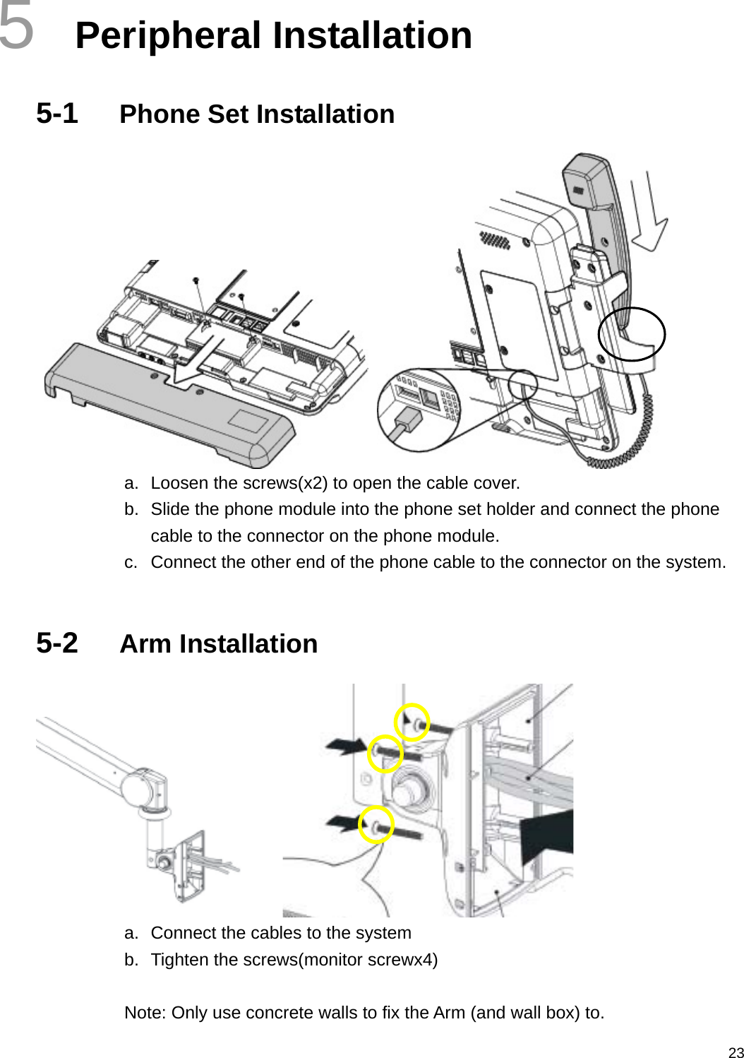  235  Peripheral Installation 5-1  Phone Set Installation    a.  Loosen the screws(x2) to open the cable cover. b.  Slide the phone module into the phone set holder and connect the phone cable to the connector on the phone module. c.  Connect the other end of the phone cable to the connector on the system.  5-2  Arm Installation    a.  Connect the cables to the system b.  Tighten the screws(monitor screwx4)  Note: Only use concrete walls to fix the Arm (and wall box) to. 