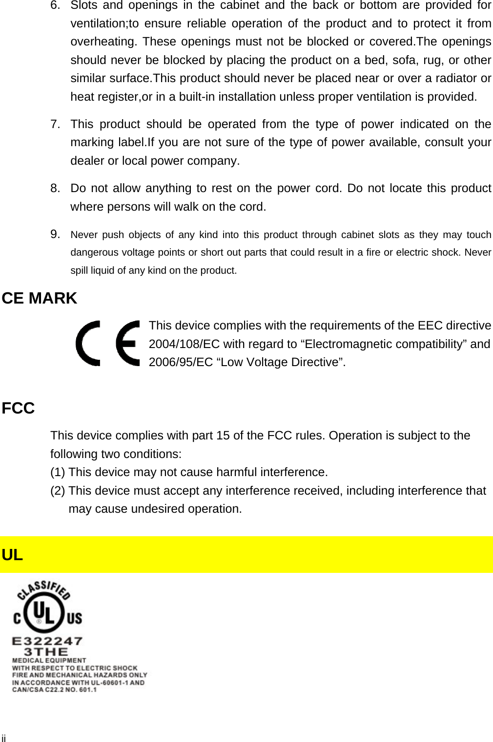  ii 6.  Slots and openings in the cabinet and the back or bottom are provided for ventilation;to ensure reliable operation of the product and to protect it from overheating. These openings must not be blocked or covered.The openings should never be blocked by placing the product on a bed, sofa, rug, or other similar surface.This product should never be placed near or over a radiator or heat register,or in a built-in installation unless proper ventilation is provided. 7.  This product should be operated from the type of power indicated on the marking label.If you are not sure of the type of power available, consult your dealer or local power company. 8.  Do not allow anything to rest on the power cord. Do not locate this product where persons will walk on the cord. 9.  Never push objects of any kind into this product through cabinet slots as they may touch dangerous voltage points or short out parts that could result in a fire or electric shock. Never spill liquid of any kind on the product. CE MARK   This device complies with the requirements of the EEC directive 2004/108/EC with regard to “Electromagnetic compatibility” and 2006/95/EC “Low Voltage Directive”.  FCC This device complies with part 15 of the FCC rules. Operation is subject to the following two conditions: (1) This device may not cause harmful interference.   (2) This device must accept any interference received, including interference that          may cause undesired operation.  UL   