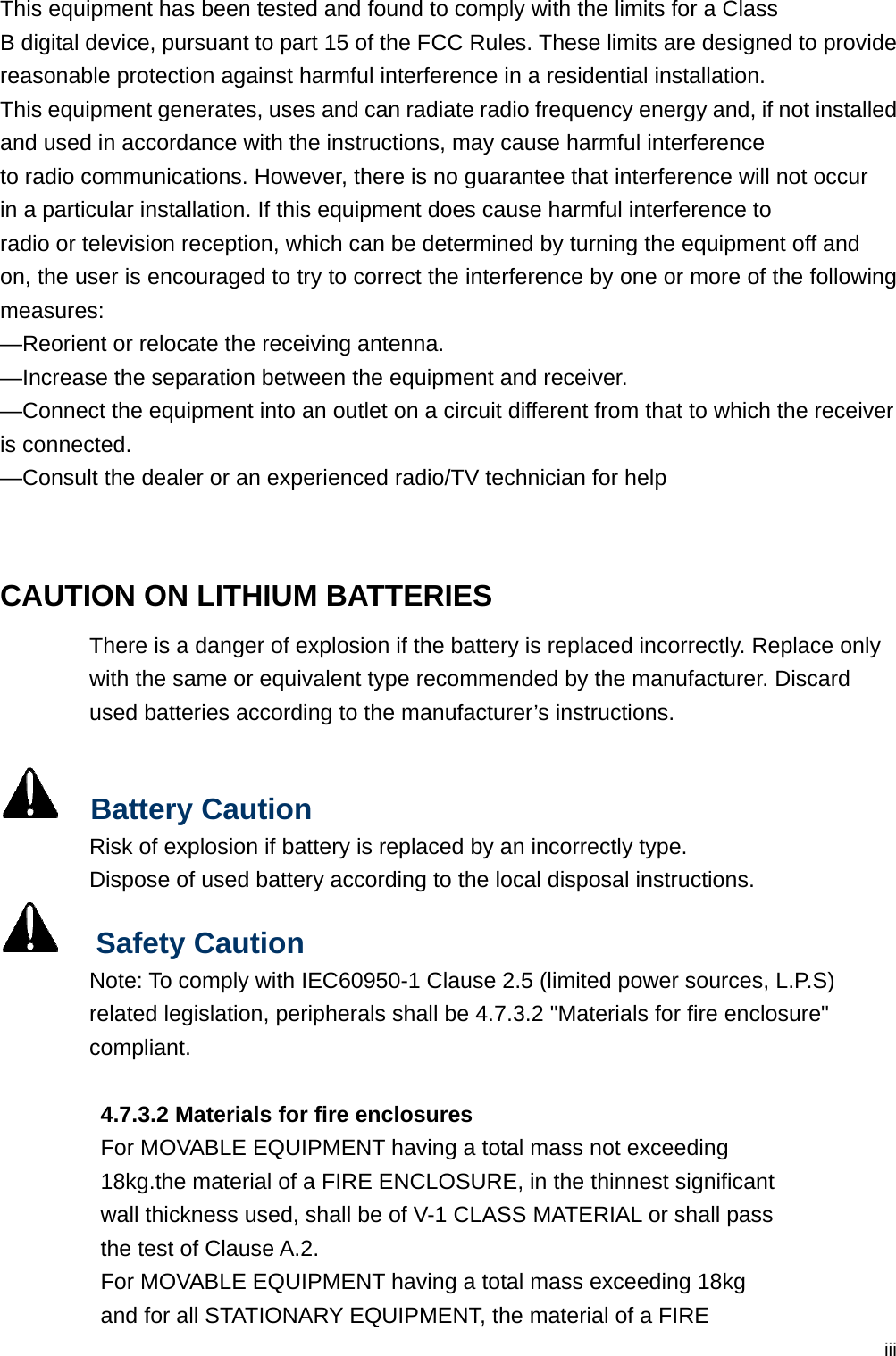 iiiThis equipment has been tested and found to comply with the limits for a Class B digital device, pursuant to part 15 of the FCC Rules. These limits are designed to provide reasonable protection against harmful interference in a residential installation. This equipment generates, uses and can radiate radio frequency energy and, if not installed and used in accordance with the instructions, may cause harmful interference to radio communications. However, there is no guarantee that interference will not occur in a particular installation. If this equipment does cause harmful interference to radio or television reception, which can be determined by turning the equipment off and on, the user is encouraged to try to correct the interference by one or more of the following measures: —Reorient or relocate the receiving antenna. —Increase the separation between the equipment and receiver. —Connect the equipment into an outlet on a circuit different from that to which the receiver is connected. —Consult the dealer or an experienced radio/TV technician for help  CAUTION ON LITHIUM BATTERIES There is a danger of explosion if the battery is replaced incorrectly. Replace only with the same or equivalent type recommended by the manufacturer. Discard used batteries according to the manufacturer’s instructions.    Battery Caution Risk of explosion if battery is replaced by an incorrectly type. Dispose of used battery according to the local disposal instructions.   Safety Caution Note: To comply with IEC60950-1 Clause 2.5 (limited power sources, L.P.S) related legislation, peripherals shall be 4.7.3.2 &quot;Materials for fire enclosure&quot; compliant.           4.7.3.2 Materials for fire enclosures          For MOVABLE EQUIPMENT having a total mass not exceeding   18kg.the material of a FIRE ENCLOSURE, in the thinnest significant   wall thickness used, shall be of V-1 CLASS MATERIAL or shall pass   the test of Clause A.2. For MOVABLE EQUIPMENT having a total mass exceeding 18kg   and for all STATIONARY EQUIPMENT, the material of a FIRE   