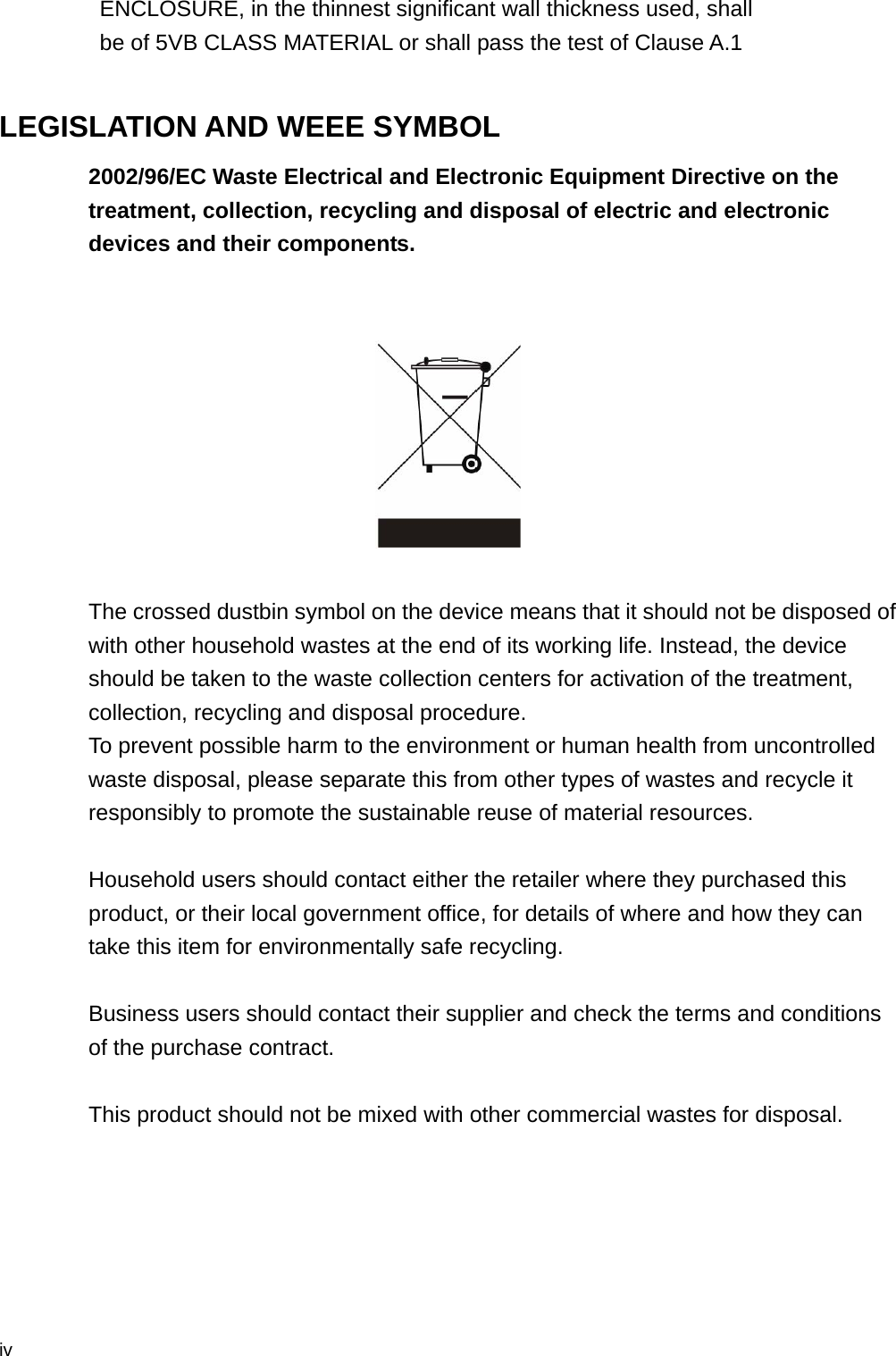  iv ENCLOSURE, in the thinnest significant wall thickness used, shall   be of 5VB CLASS MATERIAL or shall pass the test of Clause A.1  LEGISLATION AND WEEE SYMBOL 2002/96/EC Waste Electrical and Electronic Equipment Directive on the treatment, collection, recycling and disposal of electric and electronic devices and their components.     The crossed dustbin symbol on the device means that it should not be disposed of with other household wastes at the end of its working life. Instead, the device should be taken to the waste collection centers for activation of the treatment, collection, recycling and disposal procedure. To prevent possible harm to the environment or human health from uncontrolled waste disposal, please separate this from other types of wastes and recycle it responsibly to promote the sustainable reuse of material resources.   Household users should contact either the retailer where they purchased this product, or their local government office, for details of where and how they can take this item for environmentally safe recycling.   Business users should contact their supplier and check the terms and conditions of the purchase contract.  This product should not be mixed with other commercial wastes for disposal. 