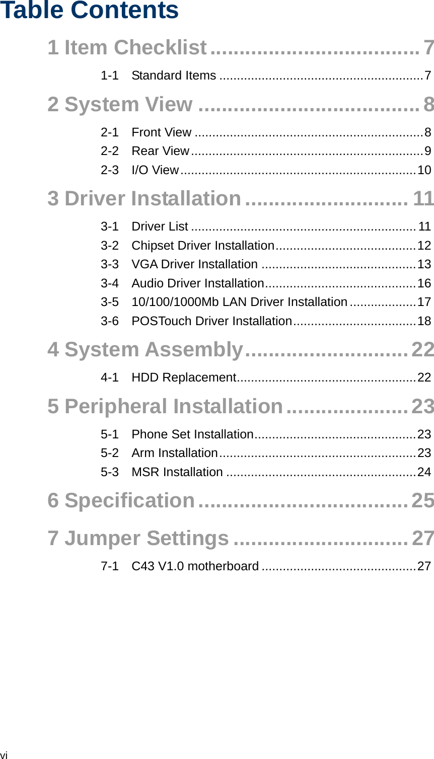  vi Table Contents 1 Item Checklist....................................7 1-1 Standard Items ..........................................................7 2 System View ......................................8 2-1 Front View .................................................................8 2-2 Rear View..................................................................9 2-3 I/O View...................................................................10 3 Driver Installation ............................ 11 3-1 Driver List ................................................................11 3-2 Chipset Driver Installation........................................12 3-3 VGA Driver Installation ............................................13 3-4 Audio Driver Installation...........................................16 3-5 10/100/1000Mb LAN Driver Installation...................17 3-6 POSTouch Driver Installation...................................18 4 System Assembly............................22 4-1 HDD Replacement...................................................22 5 Peripheral Installation.....................23 5-1 Phone Set Installation..............................................23 5-2 Arm Installation........................................................23 5-3 MSR Installation ......................................................24 6 Specification....................................25 7 Jumper Settings ..............................27 7-1 C43 V1.0 motherboard ............................................27 