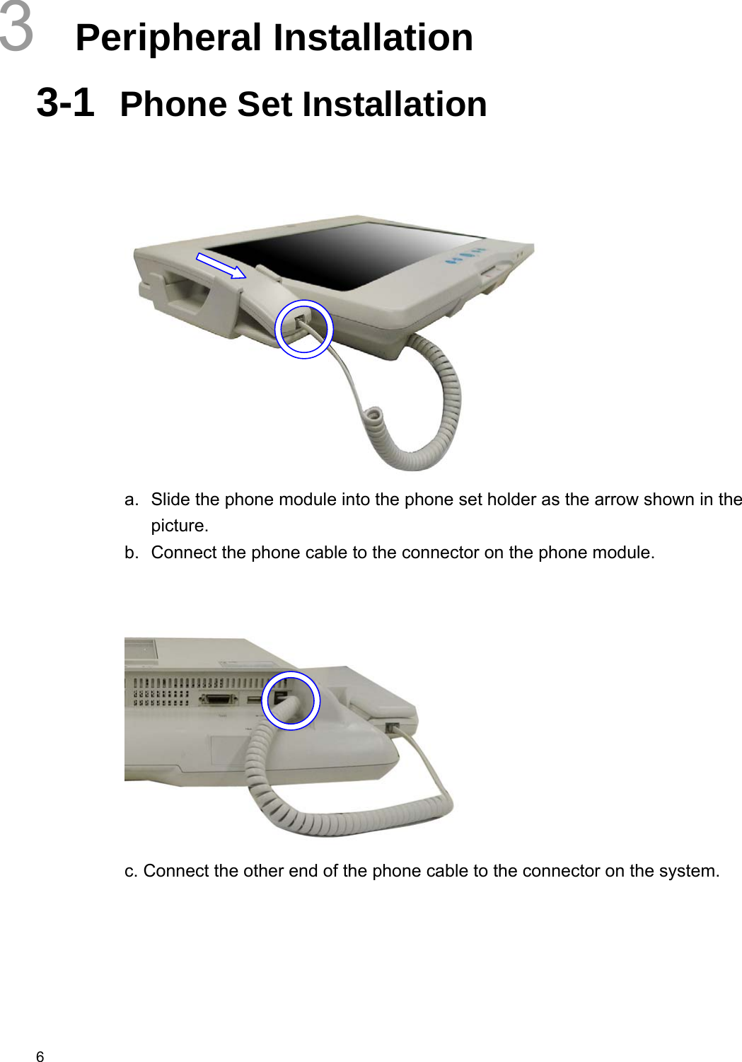  6 3  Peripheral Installation 3-1  Phone Set Installation    a.  Slide the phone module into the phone set holder as the arrow shown in the picture. b.  Connect the phone cable to the connector on the phone module.    c. Connect the other end of the phone cable to the connector on the system.      