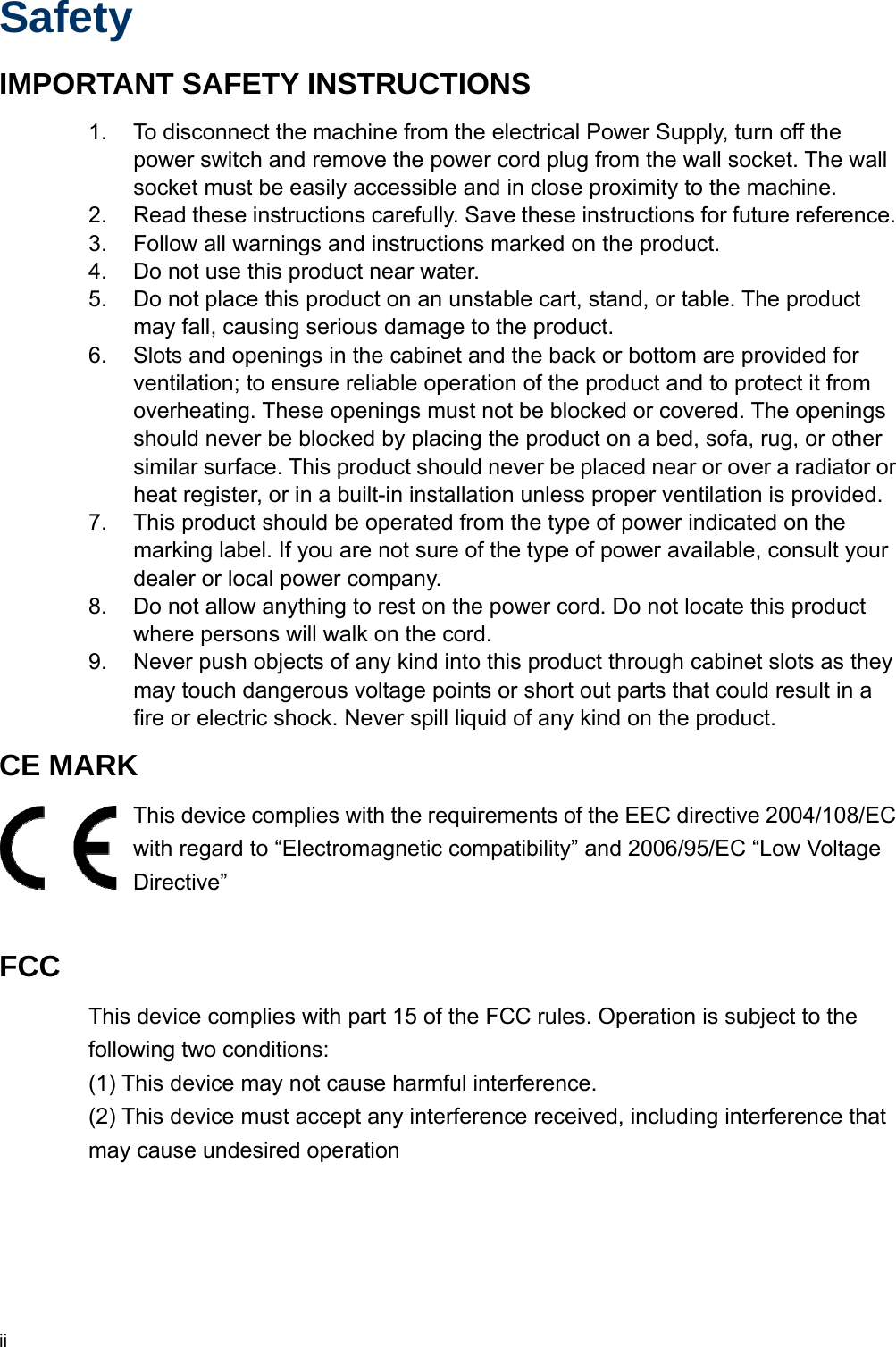  ii Safety IMPORTANT SAFETY INSTRUCTIONS 1.  To disconnect the machine from the electrical Power Supply, turn off the power switch and remove the power cord plug from the wall socket. The wall socket must be easily accessible and in close proximity to the machine. 2.  Read these instructions carefully. Save these instructions for future reference. 3.  Follow all warnings and instructions marked on the product. 4.  Do not use this product near water. 5.  Do not place this product on an unstable cart, stand, or table. The product may fall, causing serious damage to the product. 6.  Slots and openings in the cabinet and the back or bottom are provided for ventilation; to ensure reliable operation of the product and to protect it from overheating. These openings must not be blocked or covered. The openings should never be blocked by placing the product on a bed, sofa, rug, or other similar surface. This product should never be placed near or over a radiator or heat register, or in a built-in installation unless proper ventilation is provided. 7.  This product should be operated from the type of power indicated on the marking label. If you are not sure of the type of power available, consult your dealer or local power company. 8.  Do not allow anything to rest on the power cord. Do not locate this product where persons will walk on the cord. 9.  Never push objects of any kind into this product through cabinet slots as they may touch dangerous voltage points or short out parts that could result in a fire or electric shock. Never spill liquid of any kind on the product. CE MARK   This device complies with the requirements of the EEC directive 2004/108/EC with regard to “Electromagnetic compatibility” and 2006/95/EC “Low Voltage Directive”  FCC This device complies with part 15 of the FCC rules. Operation is subject to the following two conditions: (1) This device may not cause harmful interference.   (2) This device must accept any interference received, including interference that may cause undesired operation      