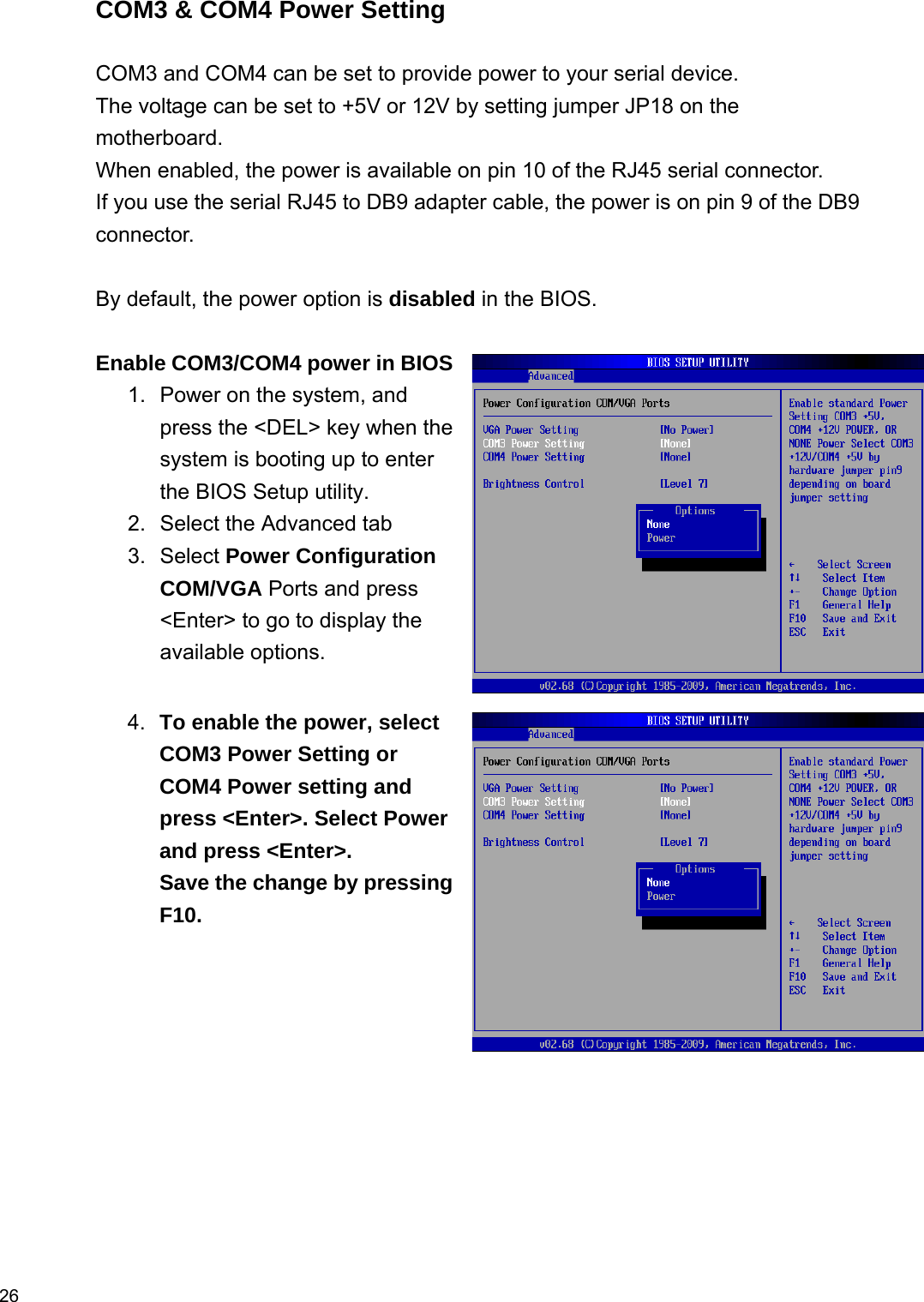  26 COM3 &amp; COM4 Power Setting  COM3 and COM4 can be set to provide power to your serial device. The voltage can be set to +5V or 12V by setting jumper JP18 on the motherboard. When enabled, the power is available on pin 10 of the RJ45 serial connector. If you use the serial RJ45 to DB9 adapter cable, the power is on pin 9 of the DB9 connector.  By default, the power option is disabled in the BIOS.  Enable COM3/COM4 power in BIOS1.  Power on the system, and press the &lt;DEL&gt; key when the system is booting up to enter the BIOS Setup utility. 2.  Select the Advanced tab   3. Select Power Configuration COM/VGA Ports and press &lt;Enter&gt; to go to display the available options.   4.  To enable the power, select COM3 Power Setting or COM4 Power setting and press &lt;Enter&gt;. Select Power and press &lt;Enter&gt;. Save the change by pressing F10.                                       