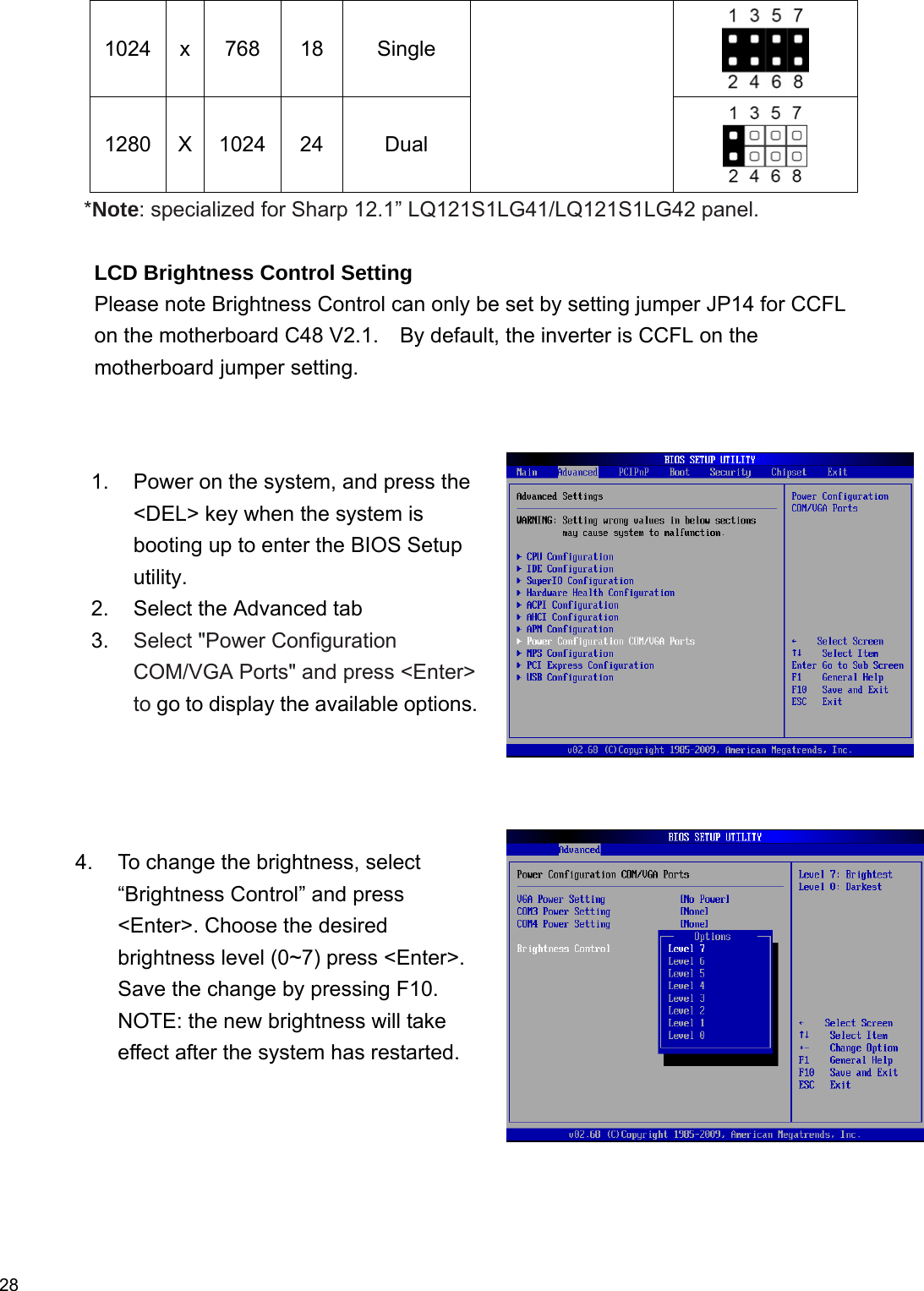  28 1024 x  768  18  Single  1280 X 1024  24  Dual  *Note: specialized for Sharp 12.1” LQ121S1LG41/LQ121S1LG42 panel.    LCD Brightness Control Setting Please note Brightness Control can only be set by setting jumper JP14 for CCFL on the motherboard C48 V2.1.    By default, the inverter is CCFL on the motherboard jumper setting.           1.  Power on the system, and press the &lt;DEL&gt; key when the system is booting up to enter the BIOS Setup utility. 2.  Select the Advanced tab   3.  Select &quot;Power Configuration COM/VGA Ports&quot; and press &lt;Enter&gt; to go to display the available options. 4.  To change the brightness, select “Brightness Control” and press &lt;Enter&gt;. Choose the desired brightness level (0~7) press &lt;Enter&gt;. Save the change by pressing F10. NOTE: the new brightness will take effect after the system has restarted. 