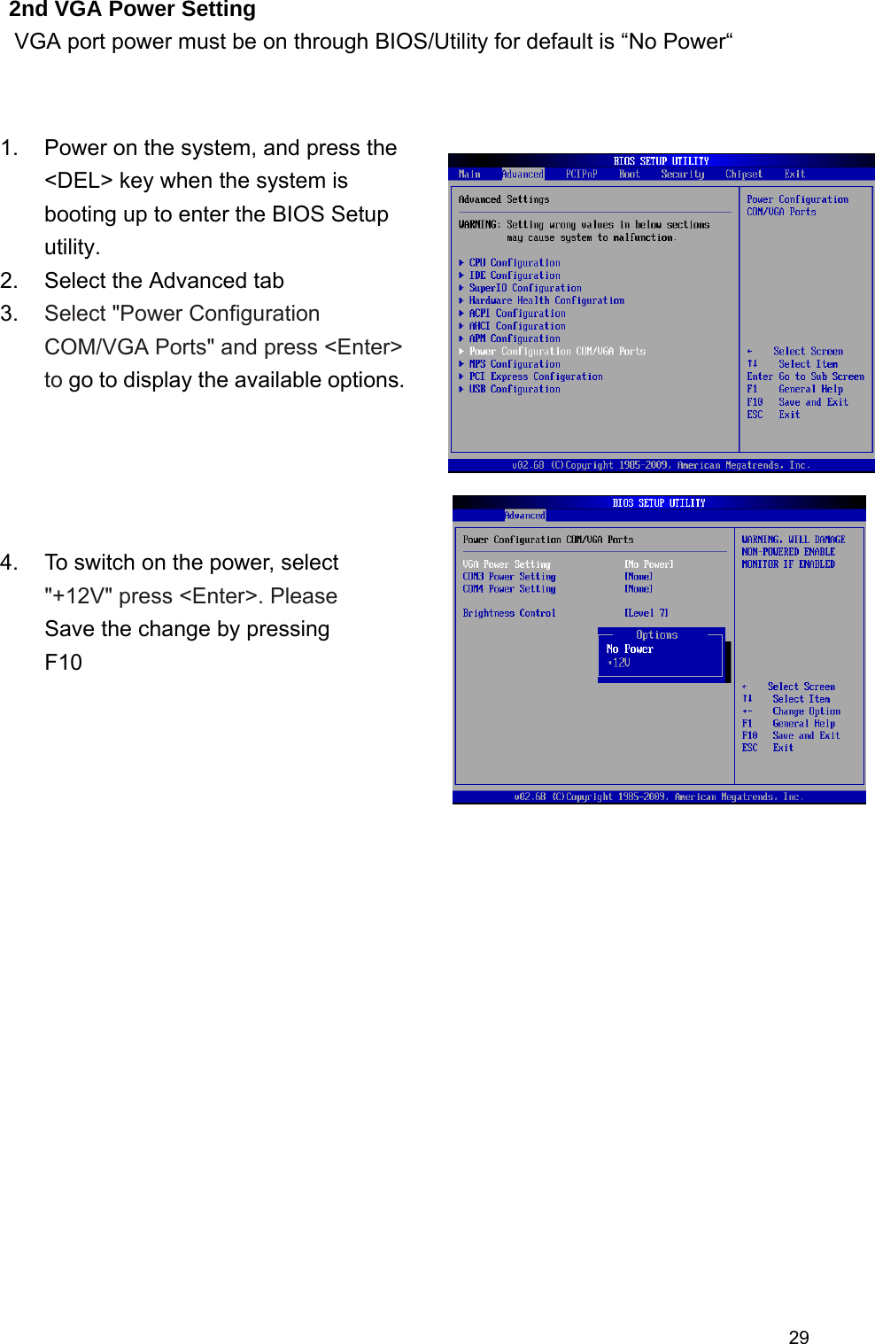  292nd VGA Power Setting   VGA port power must be on through BIOS/Utility for default is “No Power“                       1.  Power on the system, and press the &lt;DEL&gt; key when the system is booting up to enter the BIOS Setup utility. 2.  Select the Advanced tab   3.  Select &quot;Power Configuration COM/VGA Ports&quot; and press &lt;Enter&gt; to go to display the available options. 4.  To switch on the power, select &quot;+12V&quot; press &lt;Enter&gt;. Please Save the change by pressing F10 