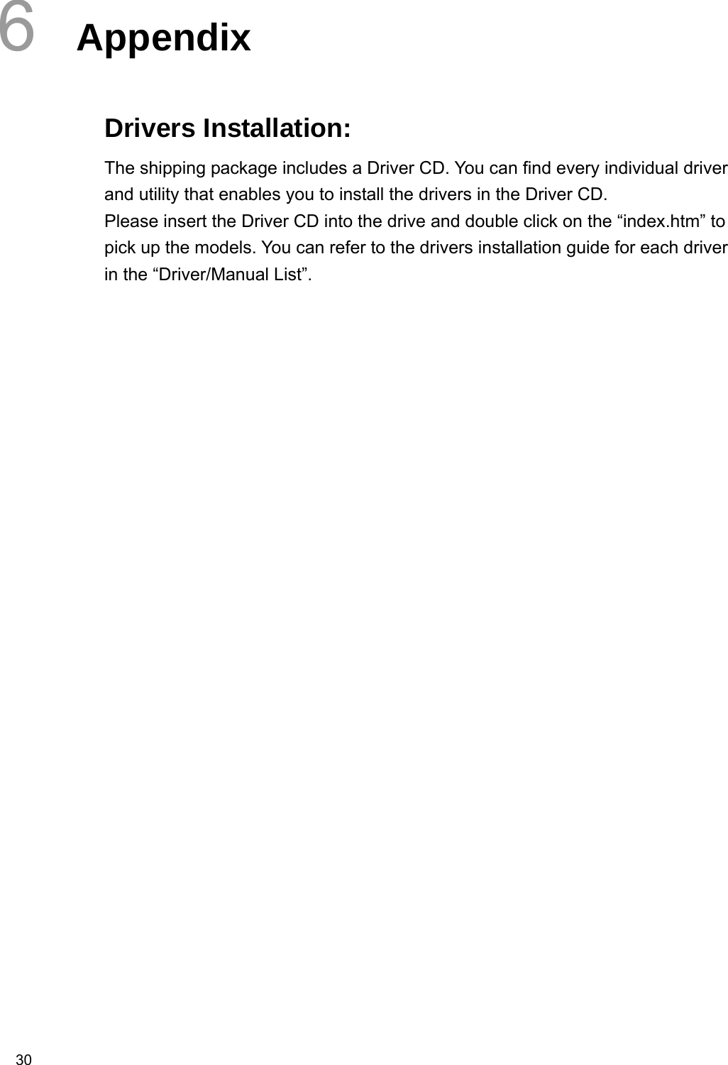  30 6  Appendix  Drivers Installation: The shipping package includes a Driver CD. You can find every individual driver and utility that enables you to install the drivers in the Driver CD.   Please insert the Driver CD into the drive and double click on the “index.htm” to pick up the models. You can refer to the drivers installation guide for each driver in the “Driver/Manual List”.  