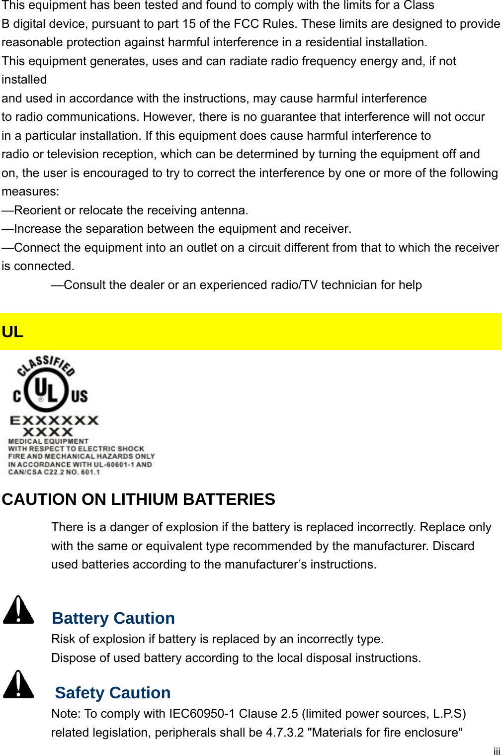  iiiThis equipment has been tested and found to comply with the limits for a Class B digital device, pursuant to part 15 of the FCC Rules. These limits are designed to provide reasonable protection against harmful interference in a residential installation. This equipment generates, uses and can radiate radio frequency energy and, if not installed and used in accordance with the instructions, may cause harmful interference to radio communications. However, there is no guarantee that interference will not occur in a particular installation. If this equipment does cause harmful interference to radio or television reception, which can be determined by turning the equipment off and on, the user is encouraged to try to correct the interference by one or more of the following measures: —Reorient or relocate the receiving antenna. —Increase the separation between the equipment and receiver. —Connect the equipment into an outlet on a circuit different from that to which the receiver is connected. —Consult the dealer or an experienced radio/TV technician for help  UL  CAUTION ON LITHIUM BATTERIES There is a danger of explosion if the battery is replaced incorrectly. Replace only with the same or equivalent type recommended by the manufacturer. Discard used batteries according to the manufacturer’s instructions.    Battery Caution Risk of explosion if battery is replaced by an incorrectly type. Dispose of used battery according to the local disposal instructions.   Safety Caution Note: To comply with IEC60950-1 Clause 2.5 (limited power sources, L.P.S) related legislation, peripherals shall be 4.7.3.2 &quot;Materials for fire enclosure&quot; 