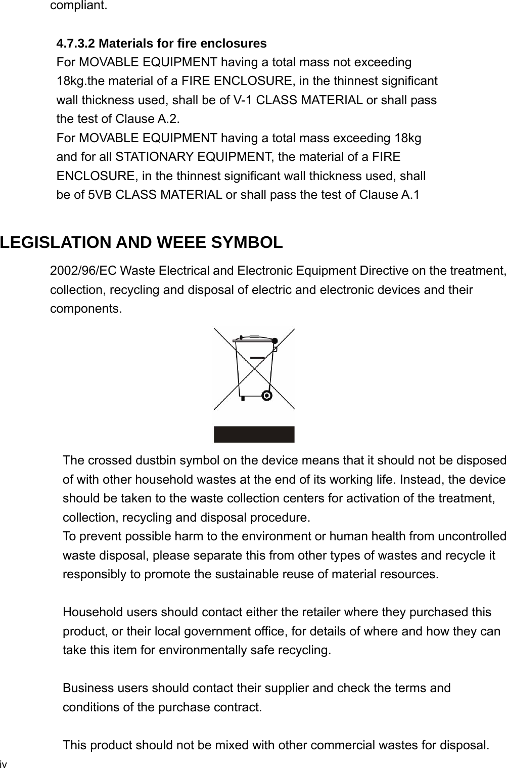  iv compliant.           4.7.3.2 Materials for fire enclosures          For MOVABLE EQUIPMENT having a total mass not exceeding   18kg.the material of a FIRE ENCLOSURE, in the thinnest significant   wall thickness used, shall be of V-1 CLASS MATERIAL or shall pass   the test of Clause A.2. For MOVABLE EQUIPMENT having a total mass exceeding 18kg   and for all STATIONARY EQUIPMENT, the material of a FIRE   ENCLOSURE, in the thinnest significant wall thickness used, shall   be of 5VB CLASS MATERIAL or shall pass the test of Clause A.1  LEGISLATION AND WEEE SYMBOL 2002/96/EC Waste Electrical and Electronic Equipment Directive on the treatment, collection, recycling and disposal of electric and electronic devices and their components.  The crossed dustbin symbol on the device means that it should not be disposed of with other household wastes at the end of its working life. Instead, the device should be taken to the waste collection centers for activation of the treatment, collection, recycling and disposal procedure. To prevent possible harm to the environment or human health from uncontrolled waste disposal, please separate this from other types of wastes and recycle it responsibly to promote the sustainable reuse of material resources.   Household users should contact either the retailer where they purchased this product, or their local government office, for details of where and how they can take this item for environmentally safe recycling.   Business users should contact their supplier and check the terms and conditions of the purchase contract.  This product should not be mixed with other commercial wastes for disposal.   