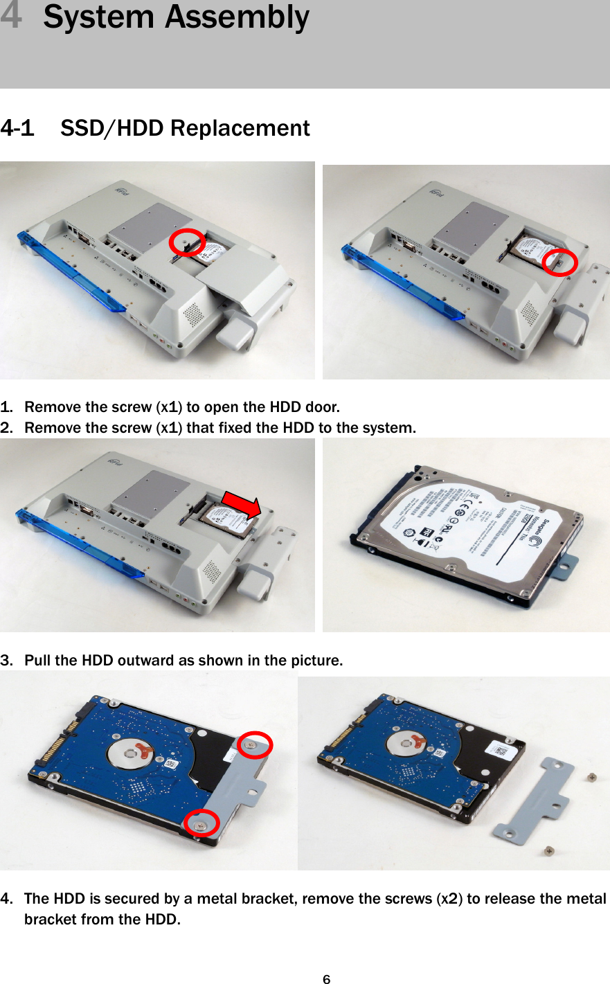   64  System Assembly     4-1 SSD/HDD Replacement     1. Remove the screw (x1) to open the HDD door. 2. Remove the screw (x1) that fixed the HDD to the system.     3. Pull the HDD outward as shown in the picture.   4. The HDD is secured by a metal bracket, remove the screws (x2) to release the metal bracket from the HDD.   