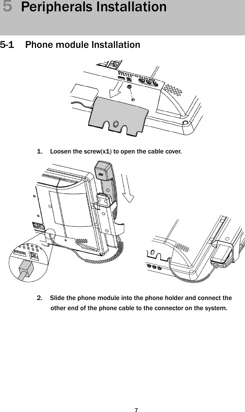   75  Peripherals Installation    5-1 Phone module Installation     1.  Loosen the screw(x1) to open the cable cover.    2.  Slide the phone module into the phone holder and connect the other end of the phone cable to the connector on the system.   