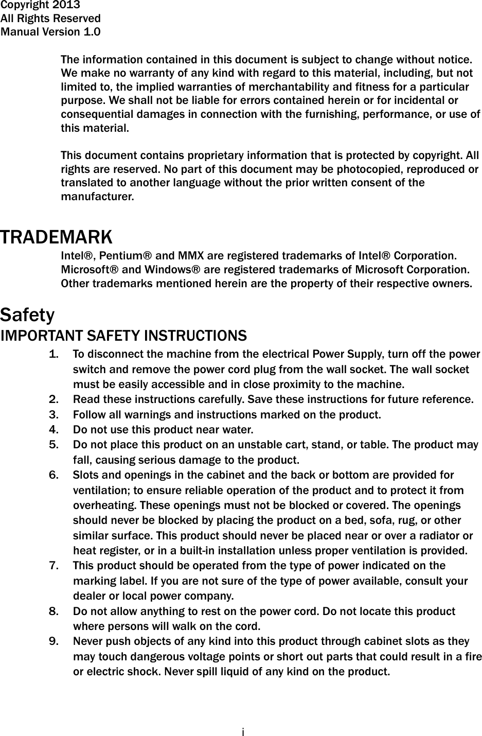   i Copyright 2013 All Rights Reserved Manual Version 1.0  The information contained in this document is subject to change without notice. We make no warranty of any kind with regard to this material, including, but not limited to, the implied warranties of merchantability and fitness for a particular purpose. We shall not be liable for errors contained herein or for incidental or consequential damages in connection with the furnishing, performance, or use of this material.  This document contains proprietary information that is protected by copyright. All rights are reserved. No part of this document may be photocopied, reproduced or translated to another language without the prior written consent of the manufacturer.  TRADEMARK Intel®, Pentium® and MMX are registered trademarks of Intel® Corporation. Microsoft® and Windows® are registered trademarks of Microsoft Corporation.   Other trademarks mentioned herein are the property of their respective owners.  Safety IMPORTANT SAFETY INSTRUCTIONS 1. To disconnect the machine from the electrical Power Supply, turn off the power switch and remove the power cord plug from the wall socket. The wall socket must be easily accessible and in close proximity to the machine. 2. Read these instructions carefully. Save these instructions for future reference. 3. Follow all warnings and instructions marked on the product. 4. Do not use this product near water. 5. Do not place this product on an unstable cart, stand, or table. The product may fall, causing serious damage to the product. 6. Slots and openings in the cabinet and the back or bottom are provided for ventilation; to ensure reliable operation of the product and to protect it from overheating. These openings must not be blocked or covered. The openings should never be blocked by placing the product on a bed, sofa, rug, or other similar surface. This product should never be placed near or over a radiator or heat register, or in a built-in installation unless proper ventilation is provided. 7. This product should be operated from the type of power indicated on the marking label. If you are not sure of the type of power available, consult your dealer or local power company. 8. Do not allow anything to rest on the power cord. Do not locate this product where persons will walk on the cord. 9. Never push objects of any kind into this product through cabinet slots as they may touch dangerous voltage points or short out parts that could result in a fire or electric shock. Never spill liquid of any kind on the product.    