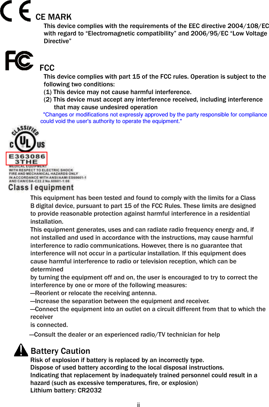   ii  CE MARK   This device complies with the requirements of the EEC directive 2004/108/EC   with regard to “Electromagnetic compatibility” and 2006/95/EC “Low Voltage   Directive”   FCC This device complies with part 15 of the FCC rules. Operation is subject to the   following two conditions: (1) This device may not cause harmful interference.   (2) This device must accept any interference received, including interference         that may cause undesired operation &quot;Changes or modifications not expressly approved by the party responsible for compliance could void the user&apos;s authority to operate the equipment.&quot;  This equipment has been tested and found to comply with the limits for a Class B digital device, pursuant to part 15 of the FCC Rules. These limits are designed to provide reasonable protection against harmful interference in a residential installation. This equipment generates, uses and can radiate radio frequency energy and, if not installed and used in accordance with the instructions, may cause harmful interference to radio communications. However, there is no guarantee that interference will not occur in a particular installation. If this equipment does cause harmful interference to radio or television reception, which can be determined by turning the equipment off and on, the user is encouraged to try to correct the interference by one or more of the following measures: —Reorient or relocate the receiving antenna. —Increase the separation between the equipment and receiver. —Connect the equipment into an outlet on a circuit different from that to which the receiver is connected. —Consult the dealer or an experienced radio/TV technician for help        Battery Caution Risk of explosion if battery is replaced by an incorrectly type. Dispose of used battery according to the local disposal instructions. Indicating that replacement by inadequately trained personnel could result in a hazard (such as excessive temperatures, fire, or explosion) Lithium battery: CR2032 