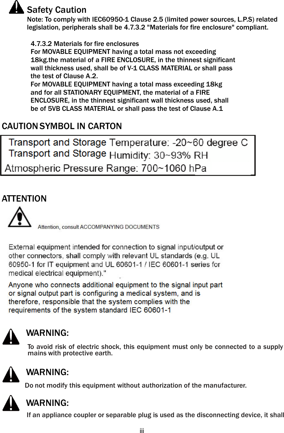   iii   Safety Caution    Note: To comply with IEC60950-1 Clause 2.5 (limited power sources, L.P.S) related legislation, peripherals shall be 4.7.3.2 &quot;Materials for fire enclosure&quot; compliant.            4.7.3.2 Materials for fire enclosures           For MOVABLE EQUIPMENT having a total mass not exceeding   18kg.the material of a FIRE ENCLOSURE, in the thinnest significant   wall thickness used, shall be of V-1 CLASS MATERIAL or shall pass   the test of Clause A.2. For MOVABLE EQUIPMENT having a total mass exceeding 18kg   and for all STATIONARY EQUIPMENT, the material of a FIRE   ENCLOSURE, in the thinnest significant wall thickness used, shall   be of 5VB CLASS MATERIAL or shall pass the test of Clause A.1  CAUTION SYMBOL IN CARTON    ATTENTION       WARNING: To avoid risk of electric shock, this equipment must only be connected to a supply mains with protective earth.      WARNING: Do not modify this equipment without authorization of the manufacturer.      WARNING: If an appliance coupler or separable plug is used as the disconnecting device, it shall 