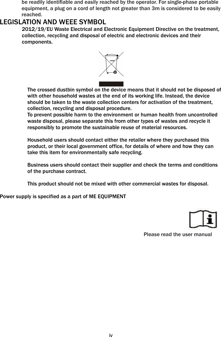   iv   be readily identiﬁable and easily reached by the operator. For single-phase portable equipment, a plug on a cord of length not greater than 3m is considered to be easily reached. LEGISLATION AND WEEE SYMBOL 2012/19/EU Waste Electrical and Electronic Equipment Directive on the treatment, collection, recycling and disposal of electric and electronic devices and their components.   The crossed dustbin symbol on the device means that it should not be disposed of with other household wastes at the end of its working life. Instead, the device should be taken to the waste collection centers for activation of the treatment, collection, recycling and disposal procedure. To prevent possible harm to the environment or human health from uncontrolled waste disposal, please separate this from other types of wastes and recycle it responsibly to promote the sustainable reuse of material resources.   Household users should contact either the retailer where they purchased this product, or their local government office, for details of where and how they can take this item for environmentally safe recycling.   Business users should contact their supplier and check the terms and conditions of the purchase contract.  This product should not be mixed with other commercial wastes for disposal.    Power supply is specified as a part of ME EQUIPMENT      Please read the user manual 