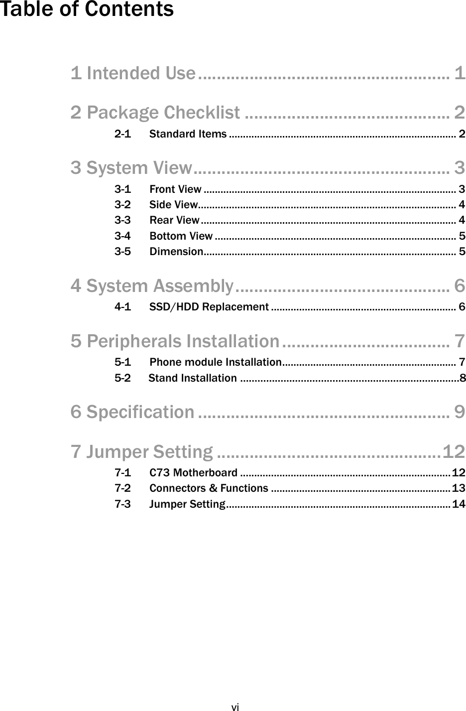   vi Table of Contents      1 Intended Use ...................................................... 1 2 Package Checklist ............................................ 2 2-1 Standard Items ................................................................................. 2 3 System View ....................................................... 3 3-1 Front View .......................................................................................... 3 3-2 Side View............................................................................................ 4 3-3 Rear View ........................................................................................... 4 3-4 Bottom View ...................................................................................... 5 3-5 Dimension .......................................................................................... 5 4 System Assembly .............................................. 6 4-1 SSD/HDD Replacement .................................................................. 6 5 Peripherals Installation .................................... 7 5-1 Phone module Installation .............................................................. 7 5-2      Stand Installation ………………………………………………………………….8 6 Specification ...................................................... 9 7 Jumper Setting ................................................ 12 7-1 C73 Motherboard ........................................................................... 12 7-2 Connectors &amp; Functions ................................................................ 13 7-3 Jumper Setting ................................................................................ 14         