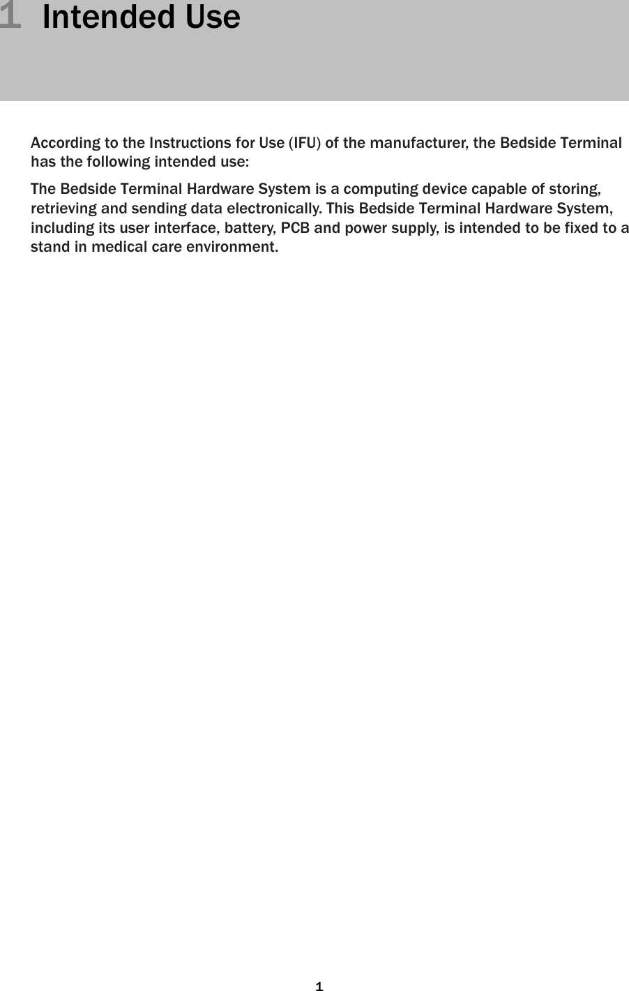   11  Intended Use      According to the Instructions for Use (IFU) of the manufacturer, the Bedside Terminal has the following intended use:  The Bedside Terminal Hardware System is a computing device capable of storing, retrieving and sending data electronically. This Bedside Terminal Hardware System, including its user interface, battery, PCB and power supply, is intended to be fixed to a stand in medical care environment.                                       