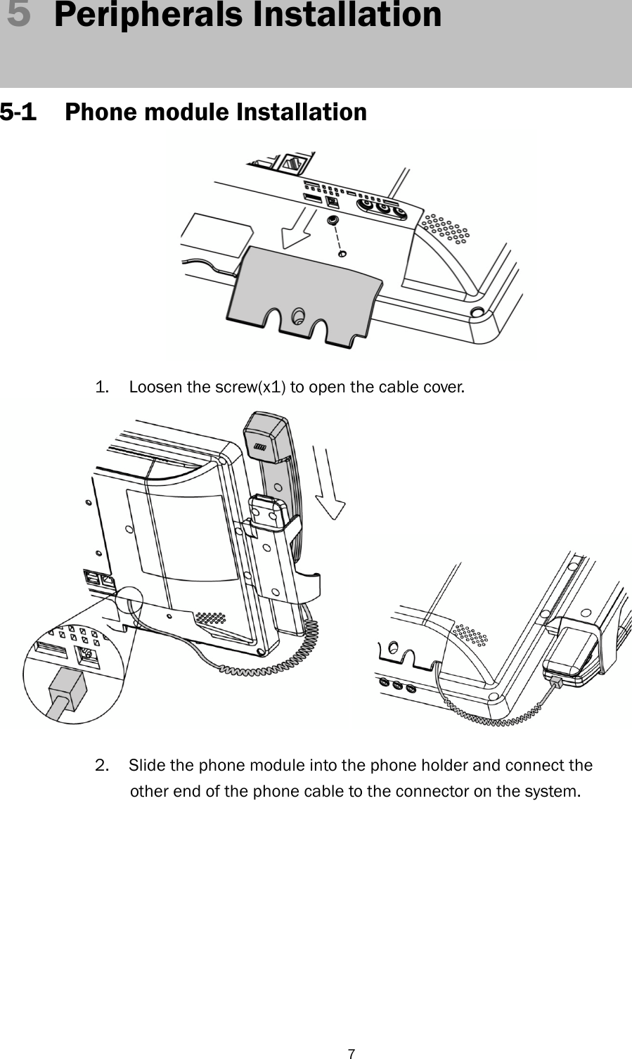   7 5  Peripherals Installation    5-1 Phone module Installation     1.  Loosen the screw(x1) to open the cable cover.    2.  Slide the phone module into the phone holder and connect the other end of the phone cable to the connector on the system.   