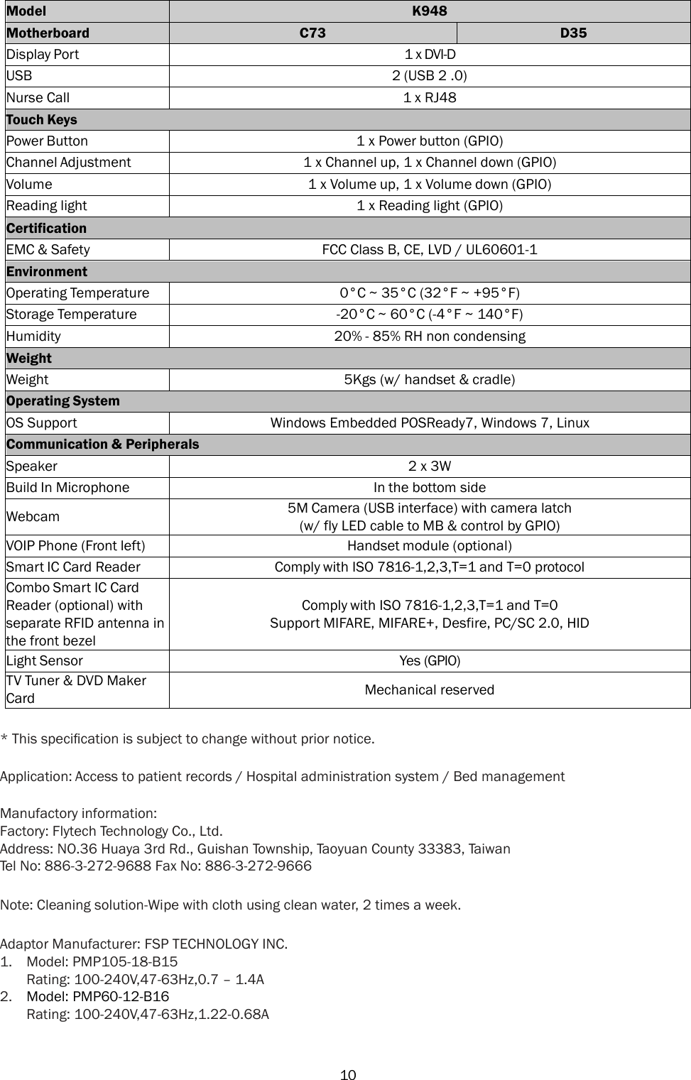   10 Model K948 Motherboard C73 D35 Display Port 1 x DVI-D USB 2 (USB 2 .0) Nurse Call 1 x RJ48 Touch Keys Power Button 1 x Power button (GPIO) Channel Adjustment 1 x Channel up, 1 x Channel down (GPIO) Volume 1 x Volume up, 1 x Volume down (GPIO) Reading light 1 x Reading light (GPIO) Certification EMC &amp; Safety FCC Class B, CE, LVD / UL60601-1 Environment Operating Temperature 0°C ~ 35°C (32°F ~ +95°F) Storage Temperature -20°C ~ 60°C (-4°F ~ 140°F) Humidity 20% - 85% RH non condensing Weight Weight 5Kgs (w/ handset &amp; cradle) Operating System OS Support Windows Embedded POSReady7, Windows 7, Linux Communication &amp; Peripherals Speaker 2 x 3W Build In Microphone In the bottom side Webcam 5M Camera (USB interface) with camera latch (w/ fly LED cable to MB &amp; control by GPIO) VOIP Phone (Front left) Handset module (optional) Smart IC Card Reader Comply with ISO 7816-1,2,3,T=1 and T=0 protocol Combo Smart IC Card Reader (optional) with separate RFID antenna in the front bezel Comply with ISO 7816-1,2,3,T=1 and T=0 Support MIFARE, MIFARE+, Desfire, PC/SC 2.0, HID Light Sensor Yes (GPIO) TV Tuner &amp; DVD Maker Card Mechanical reserved  * This speciﬁcation is subject to change without prior notice.  Application: Access to patient records / Hospital administration system / Bed management  Manufactory information: Factory: Flytech Technology Co., Ltd. Address: NO.36 Huaya 3rd Rd., Guishan Township, Taoyuan County 33383, Taiwan Tel No: 886-3-272-9688 Fax No: 886-3-272-9666 Note: Cleaning solution-Wipe with cloth using clean water, 2 times a week. Adaptor Manufacturer: FSP TECHNOLOGY INC. 1. Model: PMP105-18-B15 Rating: 100-240V,47-63Hz,0.7 – 1.4A 2. Model: PMP60-12-B16 Rating: 100-240V,47-63Hz,1.22-0.68A 