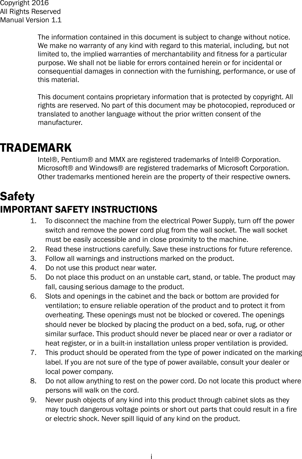  i Copyright 2016 All Rights Reserved Manual Version 1.1 The information contained in this document is subject to change without notice. We make no warranty of any kind with regard to this material, including, but not limited to, the implied warranties of merchantability and fitness for a particular purpose. We shall not be liable for errors contained herein or for incidental or consequential damages in connection with the furnishing, performance, or use of this material. This document contains proprietary information that is protected by copyright. All rights are reserved. No part of this document may be photocopied, reproduced or translated to another language without the prior written consent of the manufacturer. TRADEMARK Intel® , Pentium®  and MMX are registered trademarks of Intel®  Corporation. Microsoft®  and Windows®  are registered trademarks of Microsoft Corporation. Other trademarks mentioned herein are the property of their respective owners. Safety IMPORTANT SAFETY INSTRUCTIONS 1. To disconnect the machine from the electrical Power Supply, turn off the powerswitch and remove the power cord plug from the wall socket. The wall socketmust be easily accessible and in close proximity to the machine.2. Read these instructions carefully. Save these instructions for future reference.3. Follow all warnings and instructions marked on the product.4. Do not use this product near water.5. Do not place this product on an unstable cart, stand, or table. The product mayfall, causing serious damage to the product.6. Slots and openings in the cabinet and the back or bottom are provided forventilation; to ensure reliable operation of the product and to protect it fromoverheating. These openings must not be blocked or covered. The openingsshould never be blocked by placing the product on a bed, sofa, rug, or othersimilar surface. This product should never be placed near or over a radiator orheat register, or in a built-in installation unless proper ventilation is provided.7. This product should be operated from the type of power indicated on the markinglabel. If you are not sure of the type of power available, consult your dealer orlocal power company.8. Do not allow anything to rest on the power cord. Do not locate this product wherepersons will walk on the cord.9. Never push objects of any kind into this product through cabinet slots as theymay touch dangerous voltage points or short out parts that could result in a fireor electric shock. Never spill liquid of any kind on the product.